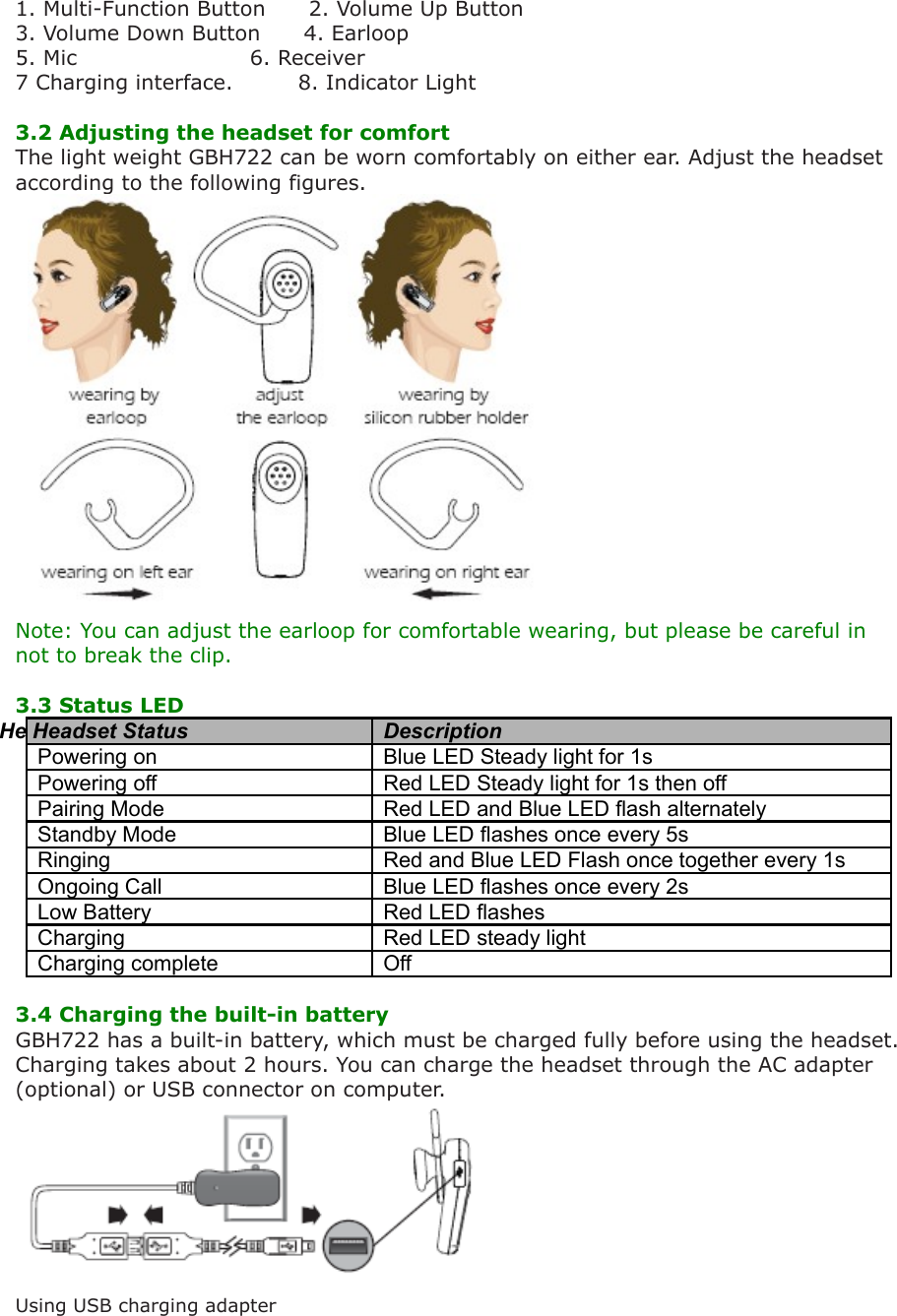 1. Multi-Function Button      2. Volume Up Button3. Volume Down Button      4. Earloop 5. Mic                        6. Receiver7 Charging interface.         8. Indicator Light3.2 Adjusting the headset for comfort The light weight GBH722 can be worn comfortably on either ear. Adjust the headset according to the following figures.  Note: You can adjust the earloop for comfortable wearing, but please be careful in not to break the clip.3.3 Status LEDHe Headset Status DescriptionPowering on Blue LED Steady light for 1sPowering off Red LED Steady light for 1s then offPairing Mode Red LED and Blue LED flash alternatelyStandby Mode Blue LED flashes once every 5sRinging Red and Blue LED Flash once together every 1sOngoing Call Blue LED flashes once every 2sLow Battery Red LED flashesCharging  Red LED steady lightCharging complete  Off 3.4 Charging the built-in batteryGBH722 has a built-in battery, which must be charged fully before using the headset. Charging takes about 2 hours. You can charge the headset through the AC adapter (optional) or USB connector on computer. Using USB charging adapter 