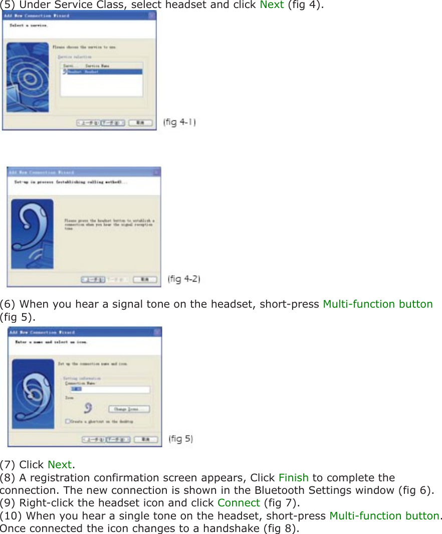 (5) Under Service Class, select headset and click Next (fig 4).(6) When you hear a signal tone on the headset, short-press Multi-function button (fig 5).(7) Click Next. (8) A registration confirmation screen appears, Click Finish to complete the connection. The new connection is shown in the Bluetooth Settings window (fig 6). (9) Right-click the headset icon and click Connect (fig 7). (10) When you hear a single tone on the headset, short-press Multi-function button. Once connected the icon changes to a handshake (fig 8).