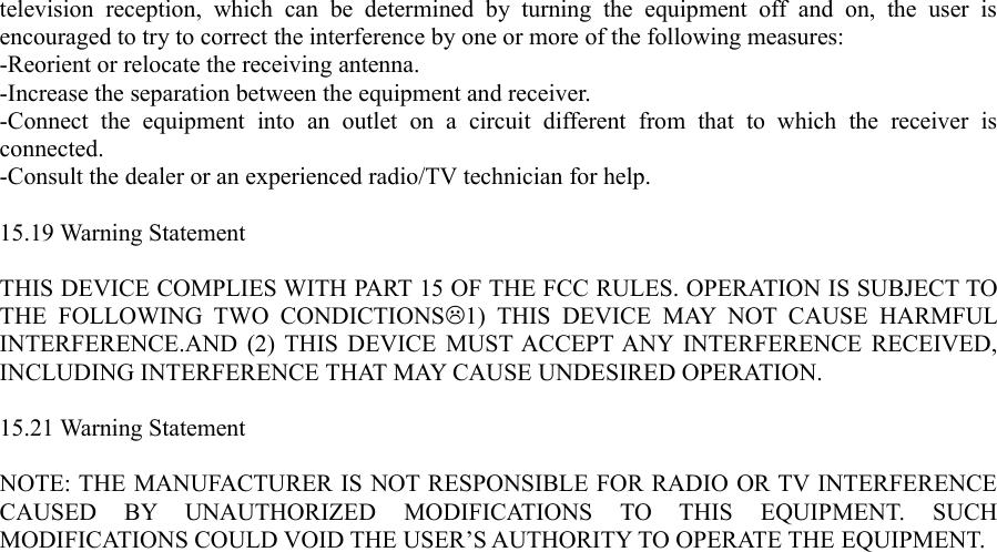 television   reception,  which   can   be  determined  by  turning   the   equipment  off   and   on,   the  user  is encouraged to try to correct the interference by one or more of the following measures:-Reorient or relocate the receiving antenna.-Increase the separation between the equipment and receiver.-Connect   the   equipment   into   an   outlet   on   a   circuit   different   from   that   to   which   the   receiver  is connected.-Consult the dealer or an experienced radio/TV technician for help.15.19 Warning StatementTHIS DEVICE COMPLIES WITH PART 15 OF THE FCC RULES. OPERATION IS SUBJECT TO THE   FOLLOWING  TWO   CONDICTIONS1)  THIS   DEVICE   MAY  NOT  CAUSE  HARMFUL INTERFERENCE.AND (2) THIS DEVICE MUST ACCEPT ANY INTERFERENCE RECEIVED, INCLUDING INTERFERENCE THAT MAY CAUSE UNDESIRED OPERATION.15.21 Warning StatementNOTE: THE MANUFACTURER IS NOT RESPONSIBLE FOR RADIO OR TV INTERFERENCE CAUSED   BY   UNAUTHORIZED   MODIFICATIONS   TO   THIS   EQUIPMENT.   SUCH MODIFICATIONS COULD VOID THE USER’S AUTHORITY TO OPERATE THE EQUIPMENT.