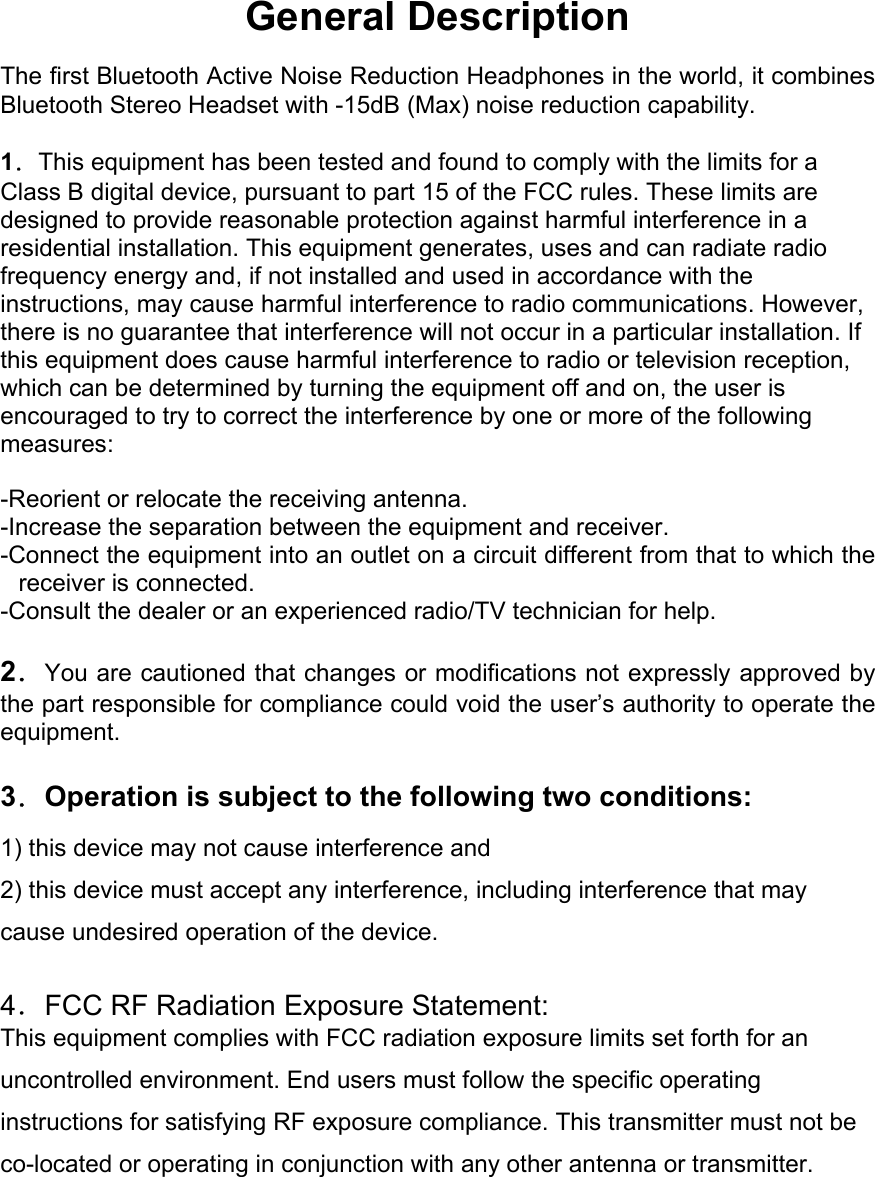General Description  The first Bluetooth Active Noise Reduction Headphones in the world, it combines Bluetooth Stereo Headset with -15dB (Max) noise reduction capability.  1．This equipment has been tested and found to comply with the limits for a Class B digital device, pursuant to part 15 of the FCC rules. These limits are designed to provide reasonable protection against harmful interference in a residential installation. This equipment generates, uses and can radiate radio frequency energy and, if not installed and used in accordance with the instructions, may cause harmful interference to radio communications. However, there is no guarantee that interference will not occur in a particular installation. If this equipment does cause harmful interference to radio or television reception, which can be determined by turning the equipment off and on, the user is encouraged to try to correct the interference by one or more of the following measures:  -Reorient or relocate the receiving antenna. -Increase the separation between the equipment and receiver. -Connect the equipment into an outlet on a circuit different from that to which the receiver is connected. -Consult the dealer or an experienced radio/TV technician for help.  2．You are cautioned that changes or modifications not expressly approved by the part responsible for compliance could void the user’s authority to operate the equipment.  3．Operation is subject to the following two conditions: 1) this device may not cause interference and 2) this device must accept any interference, including interference that may cause undesired operation of the device.  4．FCC RF Radiation Exposure Statement: This equipment complies with FCC radiation exposure limits set forth for an uncontrolled environment. End users must follow the specific operating instructions for satisfying RF exposure compliance. This transmitter must not be co-located or operating in conjunction with any other antenna or transmitter.     