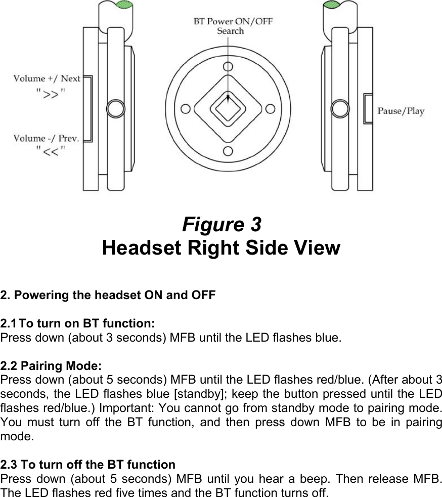   Figure 3 Headset Right Side View   2. Powering the headset ON and OFF  2.1 To turn on BT function:  Press down (about 3 seconds) MFB until the LED flashes blue.   2.2 Pairing Mode:  Press down (about 5 seconds) MFB until the LED flashes red/blue. (After about 3 seconds, the LED flashes blue [standby]; keep the button pressed until the LED flashes red/blue.) Important: You cannot go from standby mode to pairing mode. You must turn off the BT function, and then press down MFB to be in pairing mode.  2.3 To turn off the BT function Press down (about 5 seconds) MFB until you hear a beep. Then release MFB. The LED flashes red five times and the BT function turns off. 