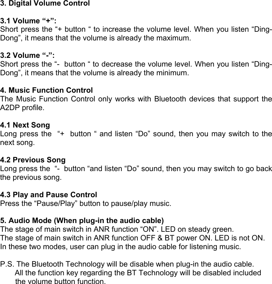  3. Digital Volume Control  3.1 Volume “+”: Short press the “+ button “ to increase the volume level. When you listen “Ding-Dong”, it means that the volume is already the maximum.  3.2 Volume “-”: Short press the “-  button “ to decrease the volume level. When you listen “Ding-Dong”, it means that the volume is already the minimum.  4. Music Function Control The Music Function Control only works with Bluetooth devices that support the A2DP profile.  4.1 Next Song Long press the  “+  button “ and listen “Do” sound, then you may switch to the next song.  4.2 Previous Song Long press the  “-  button “and listen “Do” sound, then you may switch to go back the previous song.  4.3 Play and Pause Control Press the “Pause/Play” button to pause/play music.  5. Audio Mode (When plug-in the audio cable) The stage of main switch in ANR function “ON”. LED on steady green. The stage of main switch in ANR function OFF &amp; BT power ON. LED is not ON. In these two modes, user can plug in the audio cable for listening music.  P.S. The Bluetooth Technology will be disable when plug-in the audio cable.        All the function key regarding the BT Technology will be disabled included the volume button function.   