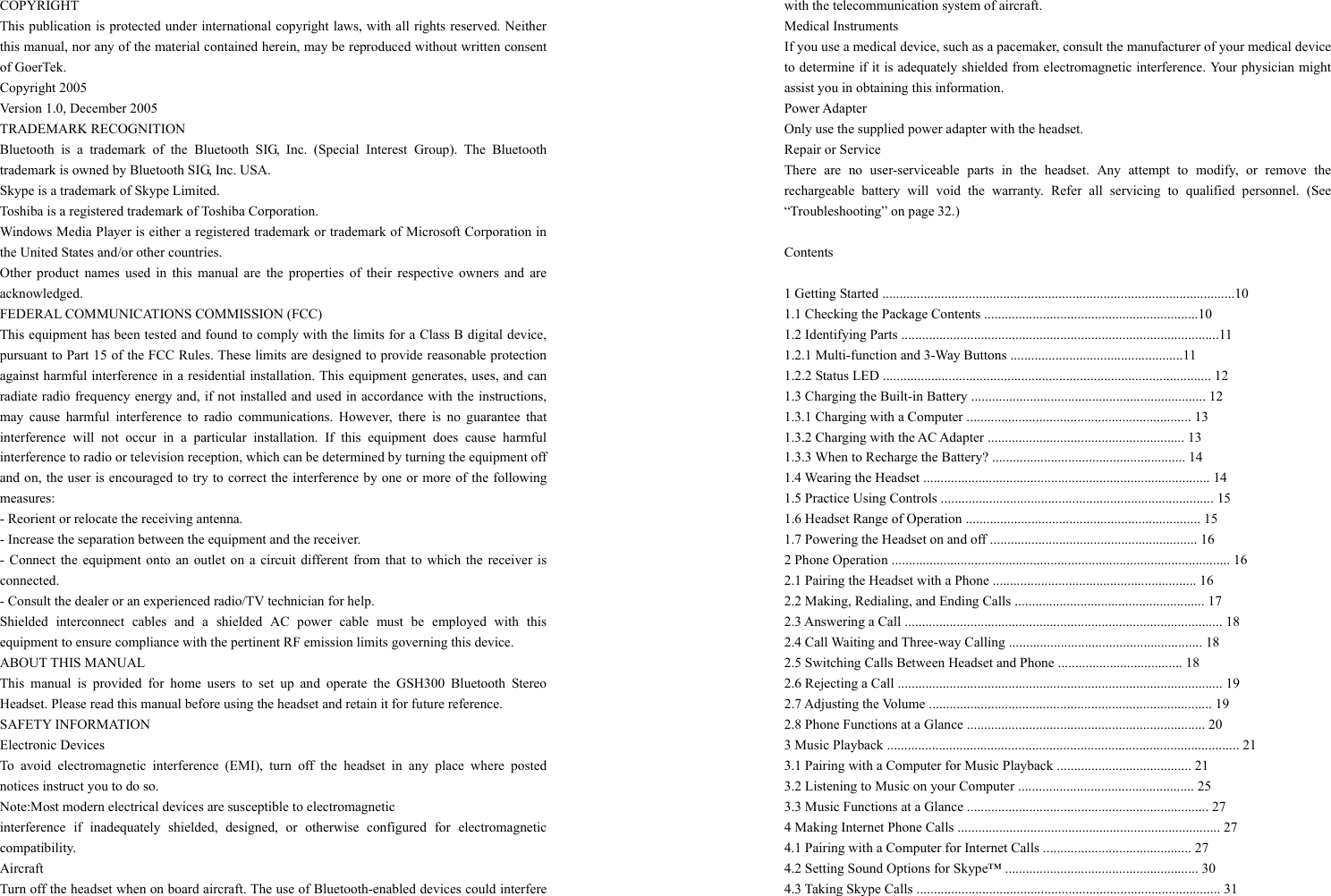 COPYRIGHT This publication is protected under international copyright laws, with all rights reserved. Neither this manual, nor any of the material contained herein, may be reproduced without written consent of GoerTek. Copyright 2005 Version 1.0, December 2005 TRADEMARK RECOGNITION Bluetooth is a trademark of the Bluetooth SIG, Inc. (Special Interest Group). The Bluetooth trademark is owned by Bluetooth SIG, Inc. USA. Skype is a trademark of Skype Limited. Toshiba is a registered trademark of Toshiba Corporation. Windows Media Player is either a registered trademark or trademark of Microsoft Corporation in the United States and/or other countries. Other product names used in this manual are the properties of their respective owners and are acknowledged. FEDERAL COMMUNICATIONS COMMISSION (FCC) This equipment has been tested and found to comply with the limits for a Class B digital device, pursuant to Part 15 of the FCC Rules. These limits are designed to provide reasonable protection against harmful interference in a residential installation. This equipment generates, uses, and can radiate radio frequency energy and, if not installed and used in accordance with the instructions, may cause harmful interference to radio communications. However, there is no guarantee that interference will not occur in a particular installation. If this equipment does cause harmful interference to radio or television reception, which can be determined by turning the equipment off and on, the user is encouraged to try to correct the interference by one or more of the following measures: - Reorient or relocate the receiving antenna. - Increase the separation between the equipment and the receiver. - Connect the equipment onto an outlet on a circuit different from that to which the receiver is connected. - Consult the dealer or an experienced radio/TV technician for help. Shielded interconnect cables and a shielded AC power cable must be employed with this equipment to ensure compliance with the pertinent RF emission limits governing this device. ABOUT THIS MANUAL This manual is provided for home users to set up and operate the GSH300 Bluetooth Stereo Headset. Please read this manual before using the headset and retain it for future reference. SAFETY INFORMATION Electronic Devices To avoid electromagnetic interference (EMI), turn off the headset in any place where posted notices instruct you to do so. Note:Most modern electrical devices are susceptible to electromagnetic   interference if inadequately shielded, designed, or otherwise configured for electromagnetic compatibility. Aircraft Turn off the headset when on board aircraft. The use of Bluetooth-enabled devices could interfere with the telecommunication system of aircraft. Medical Instruments If you use a medical device, such as a pacemaker, consult the manufacturer of your medical device to determine if it is adequately shielded from electromagnetic interference. Your physician might assist you in obtaining this information. Power Adapter Only use the supplied power adapter with the headset. Repair or Service There are no user-serviceable parts in the headset. Any attempt to modify, or remove the rechargeable battery will void the warranty. Refer all servicing to qualified personnel. (See “Troubleshooting” on page 32.)  Contents  1 Getting Started ......................................................................................................10   1.1 Checking the Package Contents ..............................................................10   1.2 Identifying Parts ............................................................................................11   1.2.1 Multi-function and 3-Way Buttons ..................................................11 1.2.2 Status LED ............................................................................................... 12   1.3 Charging the Built-in Battery .................................................................... 12   1.3.1 Charging with a Computer ................................................................. 13   1.3.2 Charging with the AC Adapter ......................................................... 13   1.3.3 When to Recharge the Battery? ........................................................ 14   1.4 Wearing the Headset ................................................................................... 14   1.5 Practice Using Controls ............................................................................... 15   1.6 Headset Range of Operation .................................................................... 15   1.7 Powering the Headset on and off ............................................................ 16 2 Phone Operation .................................................................................................. 16   2.1 Pairing the Headset with a Phone ........................................................... 16   2.2 Making, Redialing, and Ending Calls ....................................................... 17   2.3 Answering a Call ............................................................................................ 18   2.4 Call Waiting and Three-way Calling ........................................................ 18   2.5 Switching Calls Between Headset and Phone .................................... 18   2.6 Rejecting a Call .............................................................................................. 19   2.7 Adjusting the Volume .................................................................................. 19   2.8 Phone Functions at a Glance ..................................................................... 20 3 Music Playback ...................................................................................................... 21   3.1 Pairing with a Computer for Music Playback ....................................... 21 3.2 Listening to Music on your Computer ................................................... 25   3.3 Music Functions at a Glance ...................................................................... 27 4 Making Internet Phone Calls ............................................................................ 27   4.1 Pairing with a Computer for Internet Calls ........................................... 27   4.2 Setting Sound Options for Skype™ ........................................................ 30   4.3 Taking Skype Calls ........................................................................................ 31   
