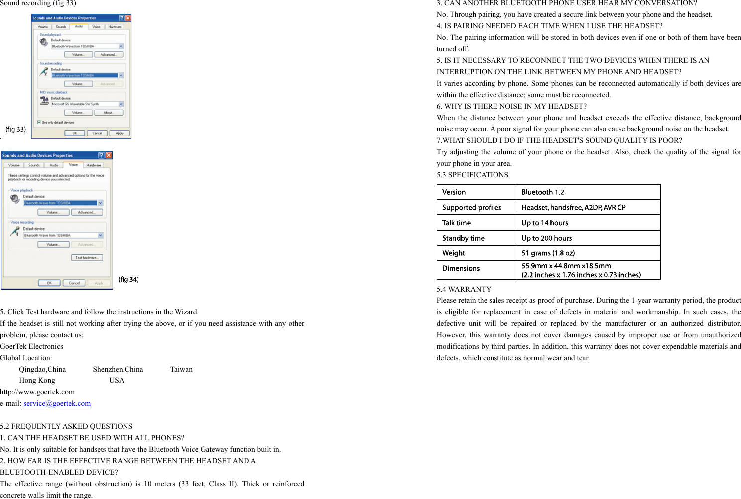 Sound recording (fig 33) .     5. Click Test hardware and follow the instructions in the Wizard. If the headset is still not working after trying the above, or if you need assistance with any other problem, please contact us: GoerTek Electronics Global Location:      Qingdao,China       Shenzhen,China       Taiwan              Hong Kong              USA http://www.goertek.com e-mail: service@goertek.com  5.2 FREQUENTLY ASKED QUESTIONS 1. CAN THE HEADSET BE USED WITH ALL PHONES? No. It is only suitable for handsets that have the Bluetooth Voice Gateway function built in. 2. HOW FAR IS THE EFFECTIVE RANGE BETWEEN THE HEADSET AND A   BLUETOOTH-ENABLED DEVICE? The effective range (without obstruction) is 10 meters (33 feet, Class II). Thick or reinforced concrete walls limit the range. 3. CAN ANOTHER BLUETOOTH PHONE USER HEAR MY CONVERSATION? No. Through pairing, you have created a secure link between your phone and the headset. 4. IS PAIRING NEEDED EACH TIME WHEN I USE THE HEADSET? No. The pairing information will be stored in both devices even if one or both of them have been turned off. 5. IS IT NECESSARY TO RECONNECT THE TWO DEVICES WHEN THERE IS AN   INTERRUPTION ON THE LINK BETWEEN MY PHONE AND HEADSET? It varies according by phone. Some phones can be reconnected automatically if both devices are within the effective distance; some must be reconnected. 6. WHY IS THERE NOISE IN MY HEADSET? When the distance between your phone and headset exceeds the effective distance, background noise may occur. A poor signal for your phone can also cause background noise on the headset. 7.WHAT SHOULD I DO IF THE HEADSET&apos;S SOUND QUALITY IS POOR? Try adjusting the volume of your phone or the headset. Also, check the quality of the signal for your phone in your area. 5.3 SPECIFICATIONS  5.4 WARRANTY Please retain the sales receipt as proof of purchase. During the 1-year warranty period, the product is eligible for replacement in case of defects in material and workmanship. In such cases, the defective unit will be repaired or replaced by the manufacturer or an authorized distributor. However, this warranty does not cover damages caused by improper use or from unauthorized modifications by third parties. In addition, this warranty does not cover expendable materials and defects, which constitute as normal wear and tear.  