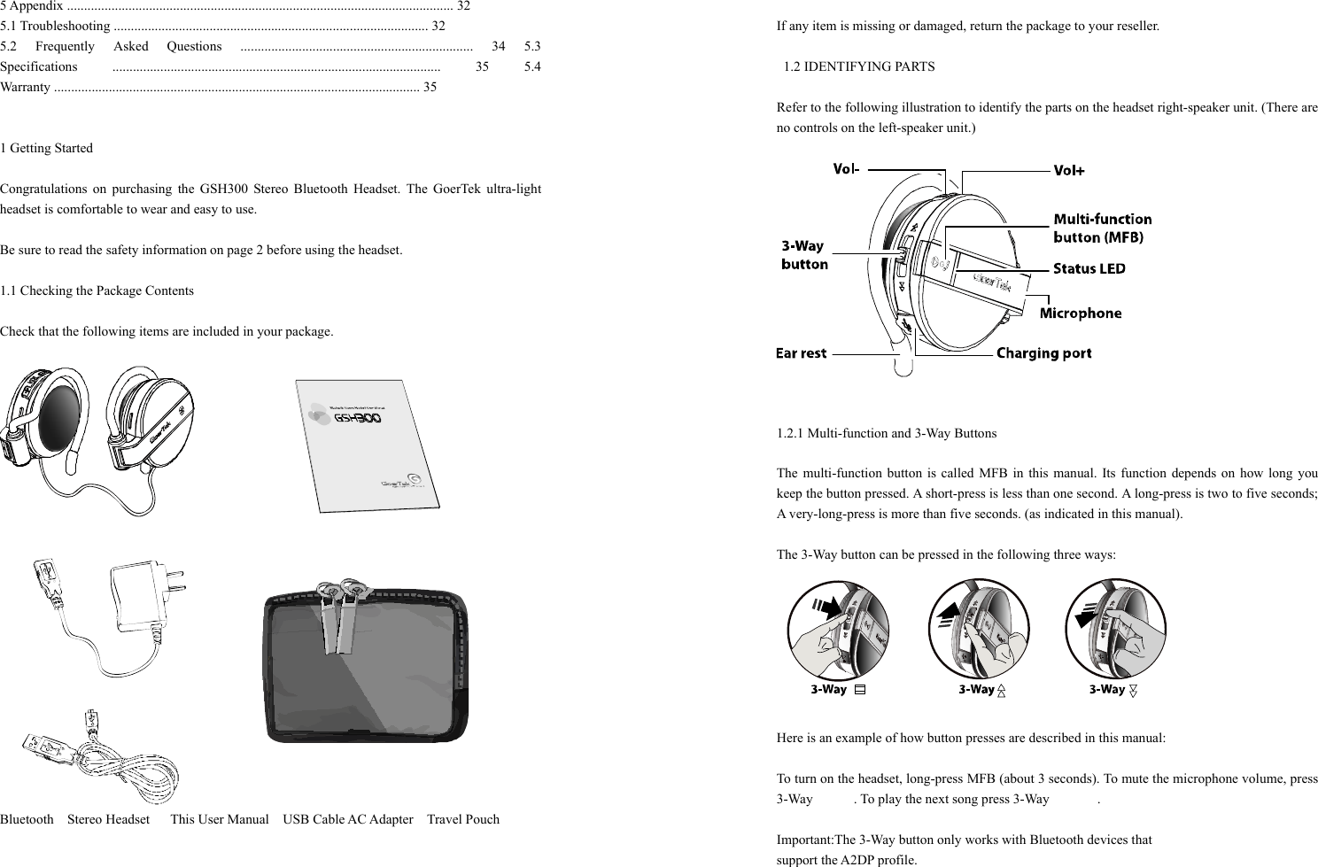 5 Appendix ................................................................................................................. 32 5.1 Troubleshooting ............................................................................................ 32 5.2 Frequently Asked Questions .................................................................... 34 5.3 Specifications ................................................................................................ 35 5.4 Warranty ........................................................................................................... 35   1 Getting Started    Congratulations on purchasing the GSH300 Stereo Bluetooth Headset. The GoerTek ultra-light headset is comfortable to wear and easy to use.  Be sure to read the safety information on page 2 before using the headset.    1.1 Checking the Package Contents    Check that the following items are included in your package.     Bluetooth  Stereo Headset   This User Manual    USB Cable AC Adapter    Travel Pouch     If any item is missing or damaged, return the package to your reseller.        1.2 IDENTIFYING PARTS  Refer to the following illustration to identify the parts on the headset right-speaker unit. (There are no controls on the left-speaker unit.)       1.2.1 Multi-function and 3-Way Buttons    The multi-function button is called MFB in this manual. Its function depends on how long you keep the button pressed. A short-press is less than one second. A long-press is two to five seconds; A very-long-press is more than five seconds. (as indicated in this manual).    The 3-Way button can be pressed in the following three ways:  Here is an example of how button presses are described in this manual:    To turn on the headset, long-press MFB (about 3 seconds). To mute the microphone volume, press 3-Way      . To play the next song press 3-Way       .  Important:The 3-Way button only works with Bluetooth devices that   support the A2DP profile.    