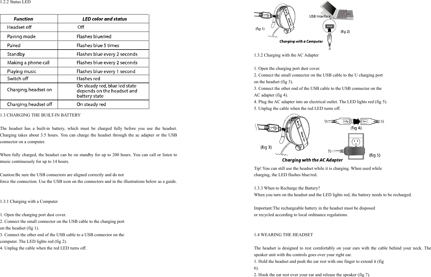 1.2.2 Status LED   1.3 CHARGING THE BUILT-IN BATTERY    The headset has a built-in battery, which must be charged fully before you use the headset. Charging takes about 3.5 hours. You can charge the headset through the ac adapter or the USB connector on a computer.  When fully charged, the headset can be on standby for up to 200 hours. You can call or listen to music continuously for up to 14 hours.  Caution:Be sure the USB connectors are aligned correctly and do not   force the connection. Use the USB icon on the connectors and in the illustrations below as a guide.   1.3.1 Charging with a Computer  1. Open the charging port dust cover. 2. Connect the small connector on the USB cable to the charging port   on the headset (fig 1). 3. Connect the other end of the USB cable to a USB connector on the   computer. The LED lights red (fig 2). 4. Unplug the cable when the red LED turns off.   1.3.2 Charging with the AC Adapter  1. Open the charging port dust cover. 2. Connect the small connector on the USB cable to the U charging port   on the headset (fig 3). 3. Connect the other end of the USB cable to the USB connector on the   AC adapter (fig 4). 4. Plug the AC adapter into an electrical outlet. The LED lights red (fig 5). 5. Unplug the cable when the red LED turns off.  Tip! You can still use the headset while it is charging. When used while   charging, the LED flashes blue/red.  1.3.3 When to Recharge the Battery? When you turn on the headset and the LED lights red, the battery needs to be recharged.  Important:The rechargeable battery in the headset must be disposed   or recycled according to local ordinance regulations.   1.4 WEARING THE HEADSET  The headset is designed to rest comfortably on your ears with the cable behind your neck. The speaker unit with the controls goes over your right ear. 1. Hold the headset and push the ear rest with one finger to extend it (fig   6). 2. Hook the ear rest over your ear and release the speaker (fig 7).  