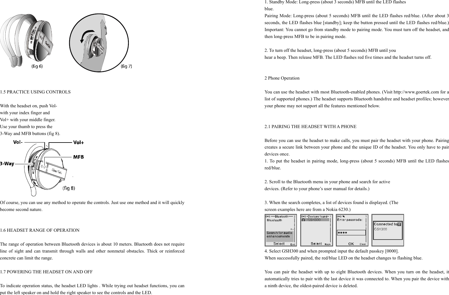  1.5 PRACTICE USING CONTROLS    With the headset on, push Vol- with your index finger and   Vol+ with your middle finger.   Use your thumb to press the   3-Way and MFB buttons (fig 8).  Of course, you can use any method to operate the controls. Just use one method and it will quickly become second nature.   1.6 HEADSET RANGE OF OPERATION  The range of operation between Bluetooth devices is about 10 meters. Bluetooth does not require line of sight and can transmit through walls and other nonmetal obstacles. Thick or reinforced concrete can limit the range.  1.7 POWERING THE HEADSET ON AND OFF  To indicate operation status, the headset LED lights . While trying out headset functions, you can put the left speaker on and hold the right speaker to see the controls and the LED.  1. Standby Mode: Long-press (about 3 seconds) MFB until the LED flashes   blue.  Pairing Mode: Long-press (about 5 seconds) MFB until the LED flashes red/blue. (After about 3 seconds, the LED flashes blue [standby]; keep the button pressed until the LED flashes red/blue.) Important: You cannot go from standby mode to pairing mode. You must turn off the headset, and then long-press MFB to be in pairing mode.  2. To turn off the headset, long-press (about 5 seconds) MFB until you   hear a beep. Then release MFB. The LED flashes red five times and the headset turns off.   2 Phone Operation  You can use the headset with most Bluetooth-enabled phones. (Visit http://www.goertek.com for a list of supported phones.) The headset supports Bluetooth handsfree and headset profiles; however your phone may not support all the features mentioned below.   2.1 PAIRING THE HEADSET WITH A PHONE  Before you can use the headset to make calls, you must pair the headset with your phone. Pairing creates a secure link between your phone and the unique ID of the headset. You only have to pair devices once. 1. To put the headset in pairing mode, long-press (about 5 seconds) MFB until the LED flashes red/blue.  2. Scroll to the Bluetooth menu in your phone and search for active   devices. (Refer to your phone’s user manual for details.)  3. When the search completes, a list of devices found is displayed. (The   screen examples here are from a Nokia 6230.)  4. Select GSH300 and when prompted input the default passkey [0000].   When successfully paired, the red/blue LED on the headset changes to flashing blue.  You can pair the headset with up to eight Bluetooth devices. When you turn on the headset, it automatically tries to pair with the last device it was connected to. When you pair the device with a ninth device, the oldest-paired device is deleted.  