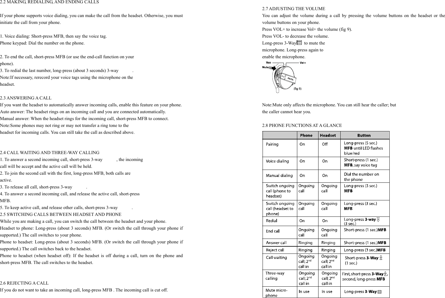  2.2 MAKING, REDIALING, AND ENDING CALLS  If your phone supports voice dialing, you can make the call from the headset. Otherwise, you must initiate the call from your phone.  1. Voice dialing: Short-press MFB, then say the voice tag.   Phone keypad: Dial the number on the phone.  2. To end the call, short-press MFB (or use the end-call function on your   phone). 3. To redial the last number, long-press (about 3 seconds) 3-way            . Note:If necessary, rerecord your voice tags using the microphone on the   headset.  2.3 ANSWERING A CALL If you want the headset to automatically answer incoming calls, enable this feature on your phone. Auto answer: The headset rings on an incoming call and you are connected automatically. Manual answer: When the headset rings for the incoming call, short-press MFB to connect. Note:Some phones may not ring or may not transfer a ring tone to the   headset for incoming calls. You can still take the call as described above.   2.4 CALL WAITING AND THREE-WAY CALLING 1. To answer a second incoming call, short-press 3-way            , the incoming   call will be accept and the active call will be held.   2. To join the second call with the first, long-press MFB, both calls are   active.   3. To release all call, short-press 3-way      . 4. To answer a second incoming call, and release the active call, short-press MFB. 5. To keep active call, and release other calls, short-press 3-way            . 2.5 SWITCHING CALLS BETWEEN HEADSET AND PHONE While you are making a call, you can switch the call between the headset and your phone. Headset to phone: Long-press (about 3 seconds) MFB. (Or switch the call through your phone if supported.) The call switches to your phone. Phone to headset: Long-press (about 3 seconds) MFB. (Or switch the call through your phone if supported.) The call switches back to the headset. Phone to headset (when headset off): If the headset is off during a call, turn on the phone and short-press MFB. The call switches to the headset.   2.6 REJECTING A CALL If you do not want to take an incoming call, long-press MFB . The incoming call is cut off.   2.7 ADJUSTING THE VOLUME You can adjust the volume during a call by pressing the volume buttons on the headset or the volume buttons on your phone. Press VOL+ to increase Vol+ the volume (fig 9). Press VOL- to decrease the volume. Long-press 3-Way  to mute the  microphone. Long-press again to   enable the microphone.   Note:Mute only affects the microphone. You can still hear the caller; but   the caller cannot hear you.  2.8 PHONE FUNCTIONS AT A GLANCE  