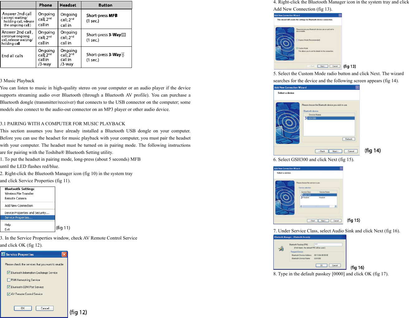   3 Music Playback You can listen to music in high-quality stereo on your computer or an audio player if the device supports streaming audio over Bluetooth (through a Bluetooth AV profile). You can purchase a Bluetooth dongle (transmitter/receiver) that connects to the USB connector on the computer; some models also connect to the audio-out connector on an MP3 player or other audio device.  3.1 PAIRING WITH A COMPUTER FOR MUSIC PLAYBACK This section assumes you have already installed a Bluetooth USB dongle on your computer. Before you can use the headset for music playback with your computer, you must pair the headset with your computer. The headset must be turned on in pairing mode. The following instructions are for pairing with the Toshiba® Bluetooth Setting utility. 1. To put the headset in pairing mode, long-press (about 5 seconds) MFB   until the LED flashes red/blue. 2. Right-click the Bluetooth Manager icon (fig 10) in the system tray   and click Service Properties (fig 11).  3. In the Service Properties window, check AV Remote Control Service   and click OK (fig 12).  4. Right-click the Bluetooth Manager icon in the system tray and click   Add New Connection (fig 13).  5. Select the Custom Mode radio button and click Next. The wizard   searches for the device and the following screen appears (fig 14).  6. Select GSH300 and click Next (fig 15).  7. Under Service Class, select Audio Sink and click Next (fig 16).  8. Type in the default passkey [0000] and click OK (fig 17). 