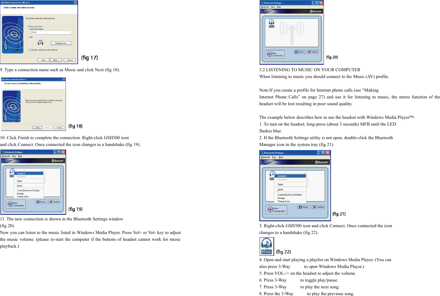  9. Type a connection name such as Music and click Next (fig 18).  10. Click Finish to complete the connection. Right-click GSH300 icon   and click Connect. Once connected the icon changes to a handshake (fig 19).  11. The new connection is shown in the Bluetooth Settings window   (fig 20). Now you can listen to the music listed in Windows Media Player. Press Vol+ or Vol- key to adjust the music volume. (please re-start the computer if the buttons of headset cannot work for music playback.)   3.2 LISTENING TO MUSIC ON YOUR COMPUTER When listening to music you should connect to the Music (AV) profile.  Note:If you create a profile for Internet phone calls (see “Making   Internet Phone Calls” on page 27) and use it for listening to music, the stereo function of the headset will be lost resulting in poor sound quality.  The example below describes how to use the headset with Windows Media Player™. 1. To turn on the headset, long-press (about 3 seconds) MFB until the LED   flashes blue. 2. If the Bluetooth Settings utility is not open, double-click the Bluetooth   Manager icon in the system tray (fig 21).  3. Right-click GSH300 icon and click Connect. Once connected the icon   changes to a handshake (fig 22).  4. Open and start playing a playlist on Windows Media Player. (You can   also press 3-Way      to open Windows Media Player.) 5. Press VOL-/+ on the headset to adjust the volume. 6. Press 3-Way      to toggle play/pause. 7. Press 3-Way            to play the next song. 8. Press the 3-Way            to play the previous song. 