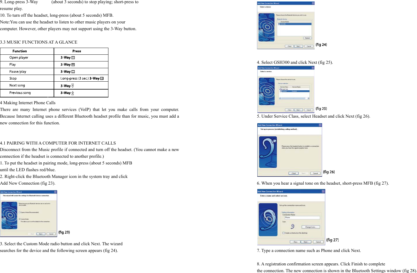 9. Long-press 3-Way      (about 3 seconds) to stop playing; short-press to   resume play. 10. To turn off the headset, long-press (about 5 seconds) MFB. Note:You can use the headset to listen to other music players on your   computer. However, other players may not support using the 3-Way button.  3.3 MUSIC FUNCTIONS AT A GLANCE  4 Making Internet Phone Calls There are many Internet phone services (VoIP) that let you make calls from your computer. Because Internet calling uses a different Bluetooth headset profile than for music, you must add a new connection for this function.   4.1 PAIRING WITH A COMPUTER FOR INTERNET CALLS Disconnect from the Music profile if connected and turn off the headset. (You cannot make a new connection if the headset is connected to another profile.) 1. To put the headset in pairing mode, long-press (about 5 seconds) MFB   until the LED flashes red/blue. 2. Right-click the Bluetooth Manager icon in the system tray and click   Add New Connection (fig 23).  3. Select the Custom Mode radio button and click Next. The wizard   searches for the device and the following screen appears (fig 24).         4. Select GSH300 and click Next (fig 25).  5. Under Service Class, select Headset and click Next (fig 26).  6. When you hear a signal tone on the headset, short-press MFB (fig 27).  7. Type a connection name such as Phone and click Next.  8. A registration confirmation screen appears. Click Finish to complete   the connection. The new connection is shown in the Bluetooth Settings window (fig 28).  