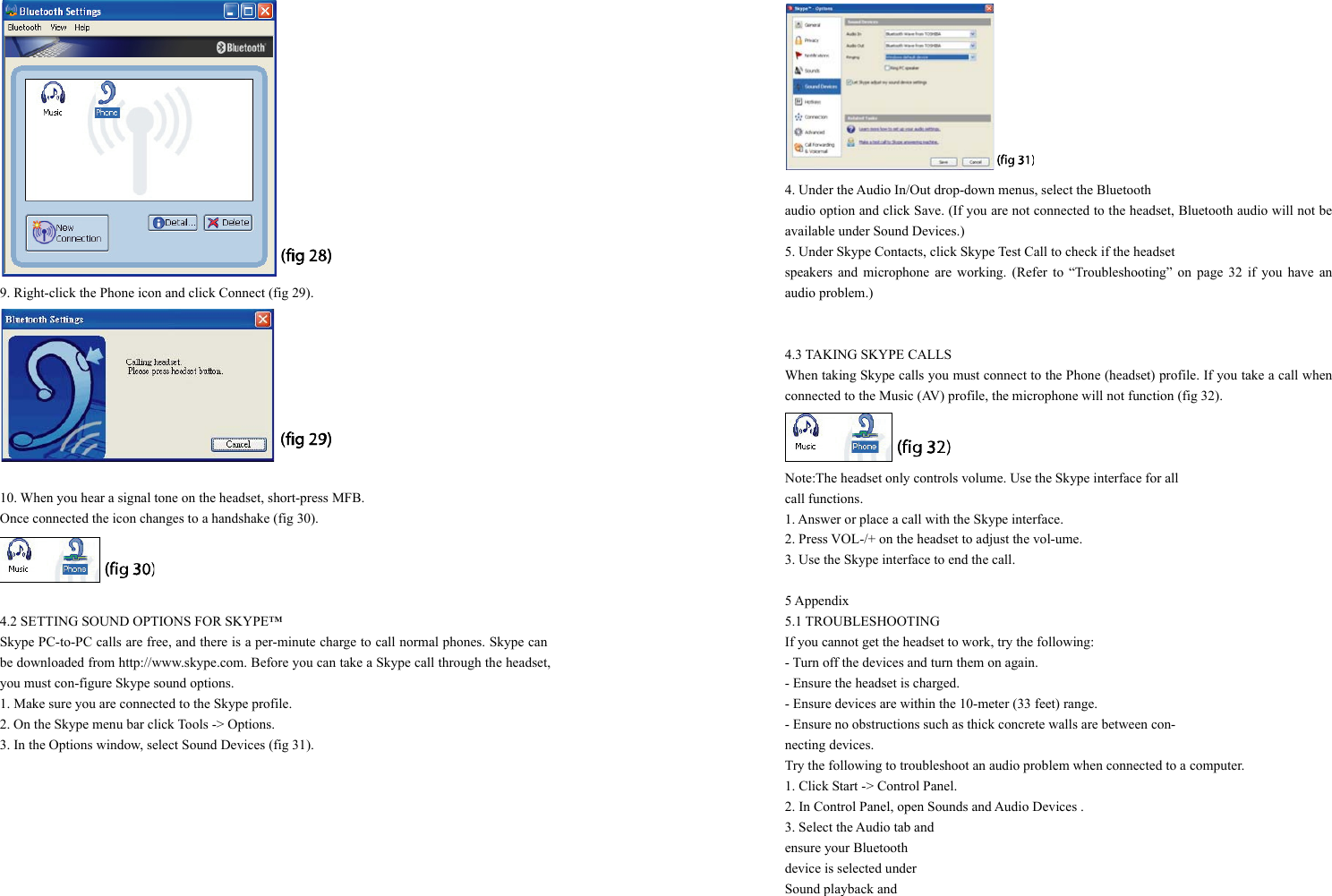  9. Right-click the Phone icon and click Connect (fig 29).   10. When you hear a signal tone on the headset, short-press MFB.   Once connected the icon changes to a handshake (fig 30).   4.2 SETTING SOUND OPTIONS FOR SKYPE™ Skype PC-to-PC calls are free, and there is a per-minute charge to call normal phones. Skype can be downloaded from http://www.skype.com. Before you can take a Skype call through the headset, you must con-figure Skype sound options. 1. Make sure you are connected to the Skype profile. 2. On the Skype menu bar click Tools -&gt; Options. 3. In the Options window, select Sound Devices (fig 31).  4. Under the Audio In/Out drop-down menus, select the Bluetooth   audio option and click Save. (If you are not connected to the headset, Bluetooth audio will not be available under Sound Devices.) 5. Under Skype Contacts, click Skype Test Call to check if the headset   speakers and microphone are working. (Refer to “Troubleshooting” on page 32 if you have an audio problem.)   4.3 TAKING SKYPE CALLS When taking Skype calls you must connect to the Phone (headset) profile. If you take a call when connected to the Music (AV) profile, the microphone will not function (fig 32).  Note:The headset only controls volume. Use the Skype interface for all   call functions. 1. Answer or place a call with the Skype interface. 2. Press VOL-/+ on the headset to adjust the vol-ume. 3. Use the Skype interface to end the call.  5 Appendix 5.1 TROUBLESHOOTING If you cannot get the headset to work, try the following: - Turn off the devices and turn them on again. - Ensure the headset is charged. - Ensure devices are within the 10-meter (33 feet) range. - Ensure no obstructions such as thick concrete walls are between con- necting devices. Try the following to troubleshoot an audio problem when connected to a computer. 1. Click Start -&gt; Control Panel. 2. In Control Panel, open Sounds and Audio Devices . 3. Select the Audio tab and ensure your Bluetooth device is selected under   Sound playback and   