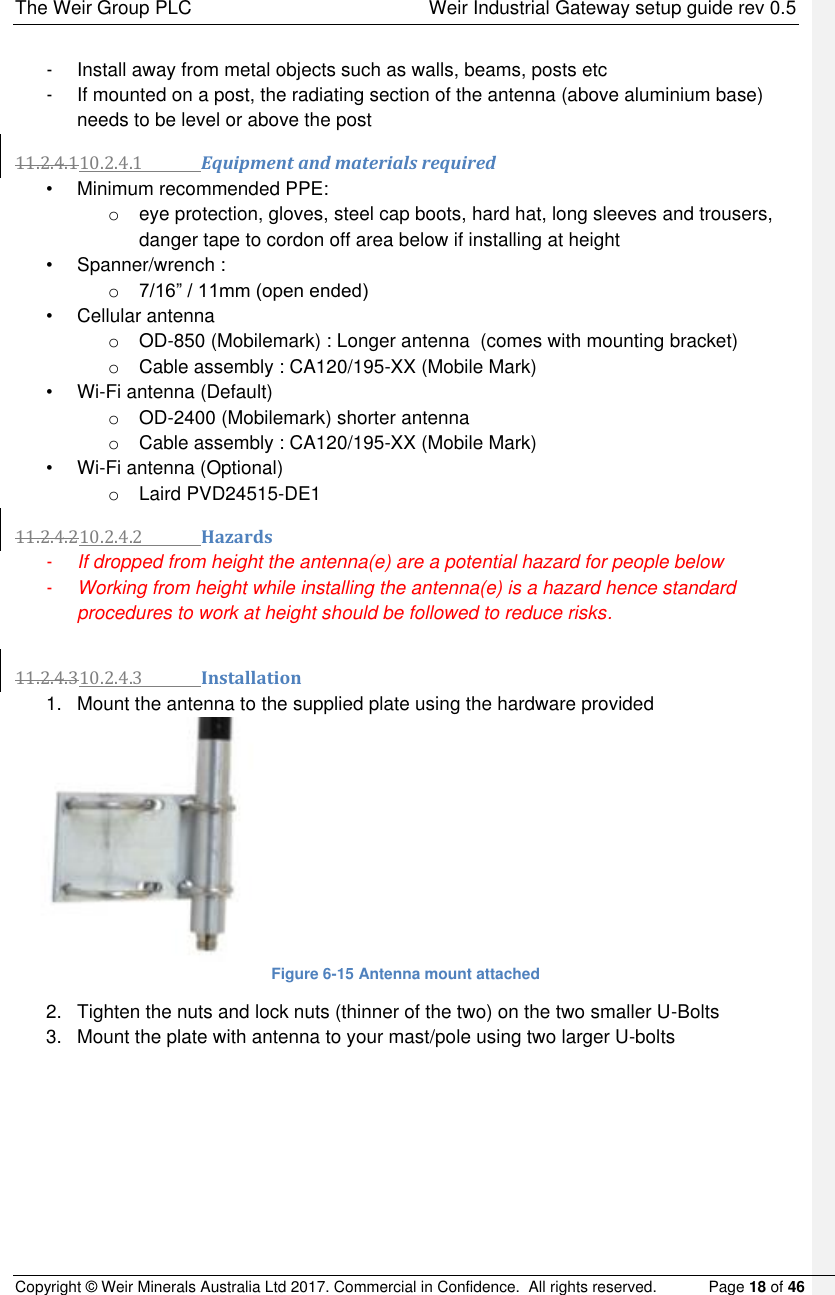 The Weir Group PLC    Weir Industrial Gateway setup guide rev 0.5 Copyright © Weir Minerals Australia Ltd 2017. Commercial in Confidence.  All rights reserved.           Page 18 of 46  -  Install away from metal objects such as walls, beams, posts etc -  If mounted on a post, the radiating section of the antenna (above aluminium base) needs to be level or above the post 11.2.4.110.2.4.1 Equipment and materials required •  Minimum recommended PPE:  o  eye protection, gloves, steel cap boots, hard hat, long sleeves and trousers, danger tape to cordon off area below if installing at height •  Spanner/wrench :  o 7/16” / 11mm (open ended) •  Cellular antenna o OD-850 (Mobilemark) : Longer antenna  (comes with mounting bracket) o  Cable assembly : CA120/195-XX (Mobile Mark) • Wi-Fi antenna (Default) o OD-2400 (Mobilemark) shorter antenna o  Cable assembly : CA120/195-XX (Mobile Mark) • Wi-Fi antenna (Optional) o  Laird PVD24515-DE1 11.2.4.210.2.4.2 Hazards - If dropped from height the antenna(e) are a potential hazard for people below - Working from height while installing the antenna(e) is a hazard hence standard procedures to work at height should be followed to reduce risks.  11.2.4.310.2.4.3 Installation 1.  Mount the antenna to the supplied plate using the hardware provided  Figure 6-15 Antenna mount attached 2.  Tighten the nuts and lock nuts (thinner of the two) on the two smaller U-Bolts  3.  Mount the plate with antenna to your mast/pole using two larger U-bolts  