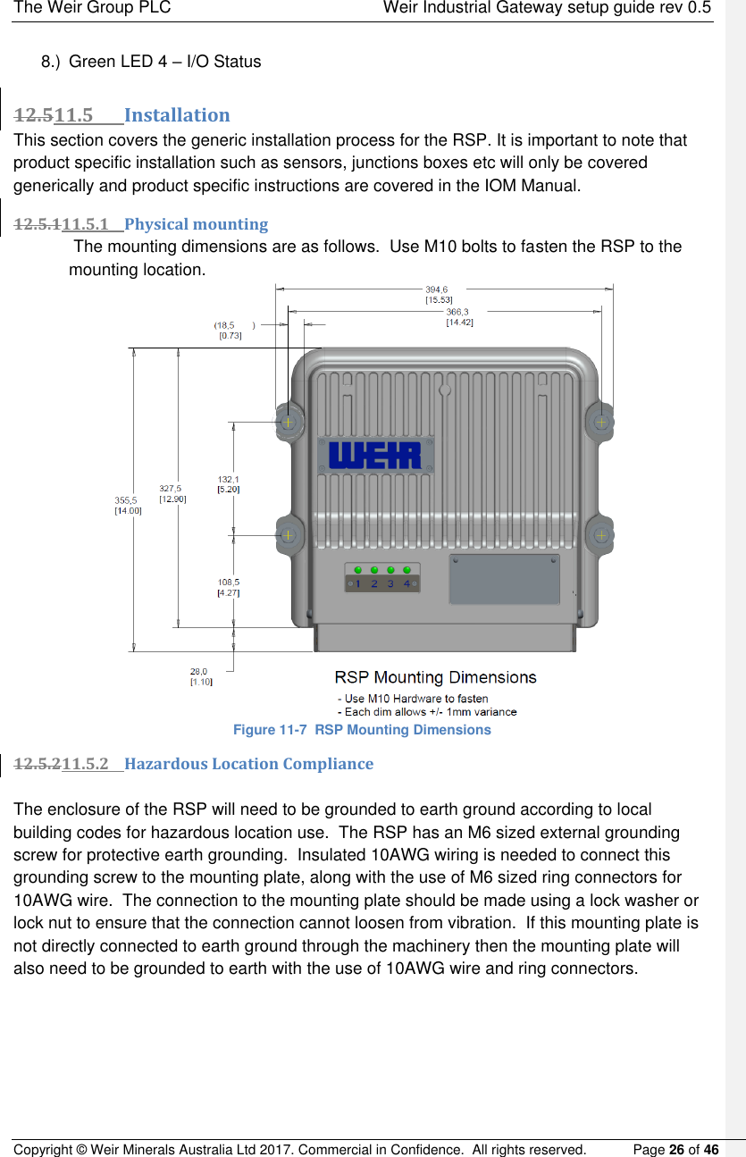 The Weir Group PLC    Weir Industrial Gateway setup guide rev 0.5 Copyright © Weir Minerals Australia Ltd 2017. Commercial in Confidence.  All rights reserved.           Page 26 of 46  8.)  Green LED 4 – I/O Status  12.511.5 Installation This section covers the generic installation process for the RSP. It is important to note that product specific installation such as sensors, junctions boxes etc will only be covered generically and product specific instructions are covered in the IOM Manual. 12.5.111.5.1 Physical mounting  The mounting dimensions are as follows.  Use M10 bolts to fasten the RSP to the mounting location.  Figure 11-7  RSP Mounting Dimensions 12.5.211.5.2 Hazardous Location Compliance  The enclosure of the RSP will need to be grounded to earth ground according to local building codes for hazardous location use.  The RSP has an M6 sized external grounding screw for protective earth grounding.  Insulated 10AWG wiring is needed to connect this grounding screw to the mounting plate, along with the use of M6 sized ring connectors for 10AWG wire.  The connection to the mounting plate should be made using a lock washer or lock nut to ensure that the connection cannot loosen from vibration.  If this mounting plate is not directly connected to earth ground through the machinery then the mounting plate will also need to be grounded to earth with the use of 10AWG wire and ring connectors.    