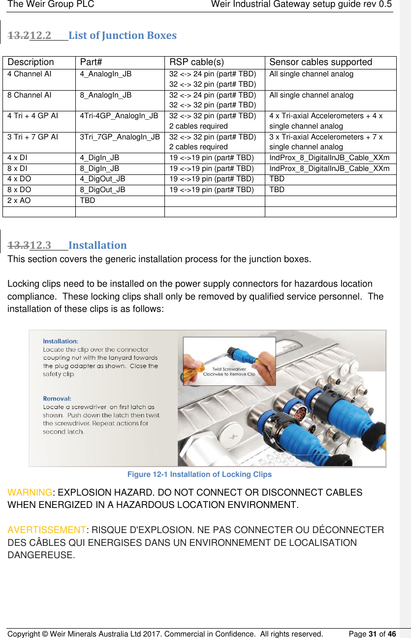The Weir Group PLC    Weir Industrial Gateway setup guide rev 0.5 Copyright © Weir Minerals Australia Ltd 2017. Commercial in Confidence.  All rights reserved.           Page 31 of 46  13.212.2 List of Junction Boxes  Description Part# RSP cable(s) Sensor cables supported 4 Channel AI 4_AnalogIn_JB 32 &lt;-&gt; 24 pin (part# TBD) 32 &lt;-&gt; 32 pin (part# TBD) All single channel analog 8 Channel AI 8_AnalogIn_JB 32 &lt;-&gt; 24 pin (part# TBD) 32 &lt;-&gt; 32 pin (part# TBD) All single channel analog 4 Tri + 4 GP AI 4Tri-4GP_AnalogIn_JB 32 &lt;-&gt; 32 pin (part# TBD) 2 cables required 4 x Tri-axial Accelerometers + 4 x single channel analog 3 Tri + 7 GP AI 3Tri_7GP_AnalogIn_JB 32 &lt;-&gt; 32 pin (part# TBD) 2 cables required 3 x Tri-axial Accelerometers + 7 x single channel analog 4 x DI 4_DigIn_JB 19 &lt;-&gt;19 pin (part# TBD) IndProx_8_DigitalInJB_Cable_XXm 8 x DI 8_DigIn_JB 19 &lt;-&gt;19 pin (part# TBD) IndProx_8_DigitalInJB_Cable_XXm 4 x DO 4_DigOut_JB 19 &lt;-&gt;19 pin (part# TBD) TBD 8 x DO 8_DigOut_JB 19 &lt;-&gt;19 pin (part# TBD) TBD 2 x AO TBD        13.312.3 Installation This section covers the generic installation process for the junction boxes.  Locking clips need to be installed on the power supply connectors for hazardous location compliance.  These locking clips shall only be removed by qualified service personnel.  The installation of these clips is as follows:   Figure 12-1 Installation of Locking Clips WARNING: EXPLOSION HAZARD. DO NOT CONNECT OR DISCONNECT CABLES WHEN ENERGIZED IN A HAZARDOUS LOCATION ENVIRONMENT.    AVERTISSEMENT: RISQUE D&apos;EXPLOSION. NE PAS CONNECTER OU DÉCONNECTER DES CÂBLES QUI ENERGISES DANS UN ENVIRONNEMENT DE LOCALISATION DANGEREUSE.     