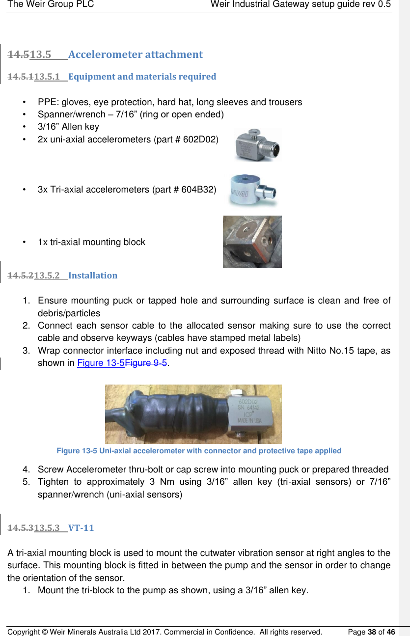 The Weir Group PLC    Weir Industrial Gateway setup guide rev 0.5 Copyright © Weir Minerals Australia Ltd 2017. Commercial in Confidence.  All rights reserved.           Page 38 of 46   14.513.5 Accelerometer attachment 14.5.113.5.1 Equipment and materials required  •  PPE: gloves, eye protection, hard hat, long sleeves and trousers •  Spanner/wrench – 7/16” (ring or open ended) • 3/16” Allen key •  2x uni-axial accelerometers (part # 602D02)      •  3x Tri-axial accelerometers (part # 604B32)        •  1x tri-axial mounting block  14.5.213.5.2 Installation  1.  Ensure mounting puck or tapped hole and surrounding surface is clean and free of debris/particles 2.  Connect each sensor cable  to  the allocated sensor making sure to use  the  correct cable and observe keyways (cables have stamped metal labels) 3.  Wrap connector interface including nut and exposed thread with Nitto No.15 tape, as shown in Figure 13-5Figure 9-5.       Figure 13-5 Uni-axial accelerometer with connector and protective tape applied 4.  Screw Accelerometer thru-bolt or cap screw into mounting puck or prepared threaded  5. Tighten  to  approximately  3  Nm  using  3/16”  allen  key  (tri-axial  sensors)  or  7/16” spanner/wrench (uni-axial sensors)   14.5.313.5.3 VT-11  A tri-axial mounting block is used to mount the cutwater vibration sensor at right angles to the surface. This mounting block is fitted in between the pump and the sensor in order to change the orientation of the sensor. 1.  Mount the tri-block to the pump as shown, using a 3/16” allen key.   