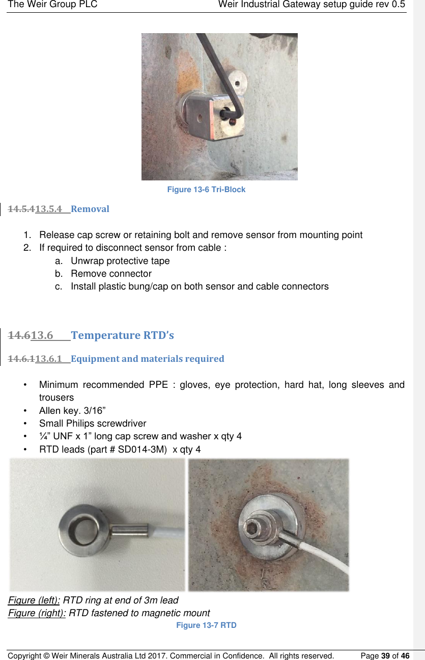 The Weir Group PLC    Weir Industrial Gateway setup guide rev 0.5 Copyright © Weir Minerals Australia Ltd 2017. Commercial in Confidence.  All rights reserved.           Page 39 of 46              Figure 13-6 Tri-Block 14.5.413.5.4 Removal  1.  Release cap screw or retaining bolt and remove sensor from mounting point 2.  If required to disconnect sensor from cable : a.  Unwrap protective tape  b.  Remove connector c.  Install plastic bung/cap on both sensor and cable connectors   14.613.6 Temperature RTD’s 14.6.113.6.1 Equipment and materials required  •  Minimum  recommended  PPE  :  gloves,  eye  protection,  hard  hat,  long  sleeves  and trousers • Allen key. 3/16” •  Small Philips screwdriver • ¼” UNF x 1” long cap screw and washer x qty 4 •  RTD leads (part # SD014-3M)  x qty 4  Figure (left): RTD ring at end of 3m lead Figure (right): RTD fastened to magnetic mount Figure 13-7 RTD 