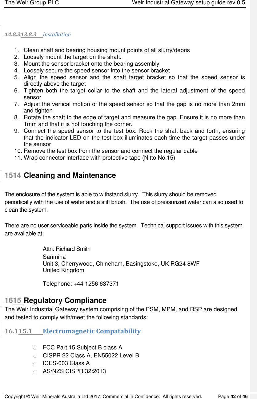 The Weir Group PLC    Weir Industrial Gateway setup guide rev 0.5 Copyright © Weir Minerals Australia Ltd 2017. Commercial in Confidence.  All rights reserved.           Page 42 of 46     14.8.313.8.3 Installation   1.  Clean shaft and bearing housing mount points of all slurry/debris 2.  Loosely mount the target on the shaft. 3.  Mount the sensor bracket onto the bearing assembly 4.  Loosely secure the speed sensor into the sensor bracket  5.  Align  the  speed  sensor  and  the  shaft  target  bracket  so  that  the  speed  sensor  is directly above the target 6.  Tighten  both  the  target  collar  to  the  shaft  and  the  lateral  adjustment  of  the  speed sensor  7.  Adjust the vertical motion of the speed sensor so that the gap is no more than 2mm and tighten  8.  Rotate the shaft to the edge of target and measure the gap. Ensure it is no more than 1mm and that it is not touching the corner. 9.  Connect the speed sensor to the test box. Rock the shaft back and forth, ensuring that the indicator LED on the test box illuminates each time the target passes under the sensor 10. Remove the test box from the sensor and connect the regular cable  11. Wrap connector interface with protective tape (Nitto No.15)  1514 Cleaning and Maintenance  The enclosure of the system is able to withstand slurry.  This slurry should be removed periodically with the use of water and a stiff brush.  The use of pressurized water can also used to clean the system.  There are no user serviceable parts inside the system.  Technical support issues with this system are available at:  Attn: Richard Smith Sanmina Unit 3, Cherrywood, Chineham, Basingstoke, UK RG24 8WF  United Kingdom  Telephone: +44 1256 637371  1615 Regulatory Compliance The Weir Industrial Gateway system comprising of the PSM, MPM, and RSP are designed and tested to comply with/meet the following standards: 16.115.1 Electromagnetic Compatability  o  FCC Part 15 Subject B class A o  CISPR 22 Class A, EN55022 Level B o  ICES-003 Class A o AS/NZS CISPR 32:2013  