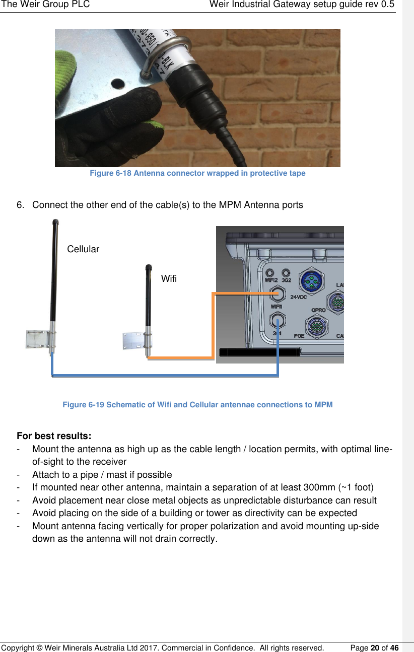 The Weir Group PLC    Weir Industrial Gateway setup guide rev 0.5 Copyright © Weir Minerals Australia Ltd 2017. Commercial in Confidence.  All rights reserved.           Page 20 of 46   Figure 6-18 Antenna connector wrapped in protective tape  6.  Connect the other end of the cable(s) to the MPM Antenna ports                                                  Figure 6-19 Schematic of Wifi and Cellular antennae connections to MPM  For best results: -  Mount the antenna as high up as the cable length / location permits, with optimal line-of-sight to the receiver -  Attach to a pipe / mast if possible -  If mounted near other antenna, maintain a separation of at least 300mm (~1 foot)  -  Avoid placement near close metal objects as unpredictable disturbance can result -  Avoid placing on the side of a building or tower as directivity can be expected -  Mount antenna facing vertically for proper polarization and avoid mounting up-side down as the antenna will not drain correctly.  Wifi Cellular 