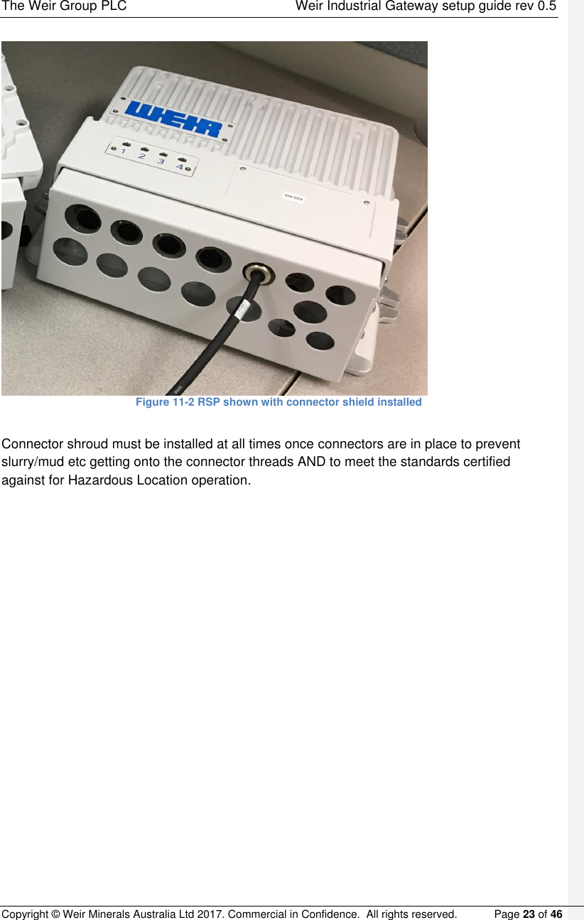 The Weir Group PLC    Weir Industrial Gateway setup guide rev 0.5 Copyright © Weir Minerals Australia Ltd 2017. Commercial in Confidence.  All rights reserved.           Page 23 of 46   Figure 11-2 RSP shown with connector shield installed  Connector shroud must be installed at all times once connectors are in place to prevent slurry/mud etc getting onto the connector threads AND to meet the standards certified against for Hazardous Location operation.    