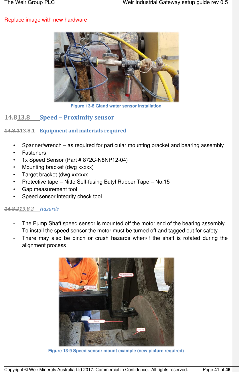 The Weir Group PLC    Weir Industrial Gateway setup guide rev 0.5 Copyright © Weir Minerals Australia Ltd 2017. Commercial in Confidence.  All rights reserved.           Page 41 of 46  Replace image with new hardware   Figure 13-8 Gland water sensor installation 14.813.8 Speed – Proximity sensor 14.8.113.8.1 Equipment and materials required  •  Spanner/wrench – as required for particular mounting bracket and bearing assembly  •  Fasteners •  1x Speed Sensor (Part # 872C-N8NP12-04) •  Mounting bracket (dwg xxxxx) •  Target bracket (dwg xxxxxx •  Protective tape – Nitto Self-fusing Butyl Rubber Tape – No.15 •  Gap measurement tool  •  Speed sensor integrity check tool 14.8.213.8.2 Hazards  -  The Pump Shaft speed sensor is mounted off the motor end of the bearing assembly.   -  To install the speed sensor the motor must be turned off and tagged out for safety -  There  may  also  be  pinch  or  crush  hazards  when/if  the  shaft  is  rotated  during  the alignment process   Figure 13-9 Speed sensor mount example (new picture required) 