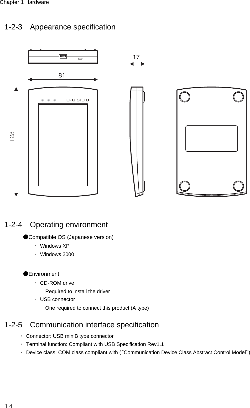 Chapter 1 Hardware 1-4 1-2-3 Appearance specification     1-2-4 Operating environment ●Compatible OS (Japanese version) ・ Windows XP ・ Windows 2000  ●Environment ・ CD-ROM drive    Required to install the driver ・ USB connector    One required to connect this product (A type)  1-2-5 Communication interface specification ・  Connector: USB miniB type connector ・  Terminal function: Compliant with USB Specification Rev1.1 ・  Device class: COM class compliant with (&ldquo;Communication Device Class Abstract Control Model&rdquo;)  
