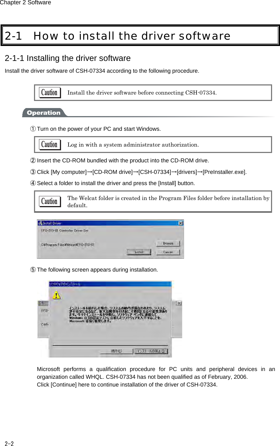 Chapter 2 Software 2-2 2-1 How to install the driver software 2-1-1 Installing the driver software Install the driver software of CSH-07334 according to the following procedure.   Install the driver software before connecting CSH-07334.  ① Turn on the power of your PC and start Windows.  Log in with a system administrator authorization. ② Insert the CD-ROM bundled with the product into the CD-ROM drive. ③ Click [My computer]&rarr;[CD-ROM drive]&rarr;[CSH-07334]&rarr;[drivers]&rarr;[PreInstaller.exe]. ④ Select a folder to install the driver and press the [Install] button.  The Welcat folder is created in the Program Files folder before installation by default.  ⑤ The following screen appears during installation.     Microsoft  performs  a  qualification  procedure  for  PC  units  and  peripheral  devices  in  an organization called WHQL. CSH-07334 has not been qualified as of February, 2006. Click [Continue] here to continue installation of the driver of CSH-07334. 