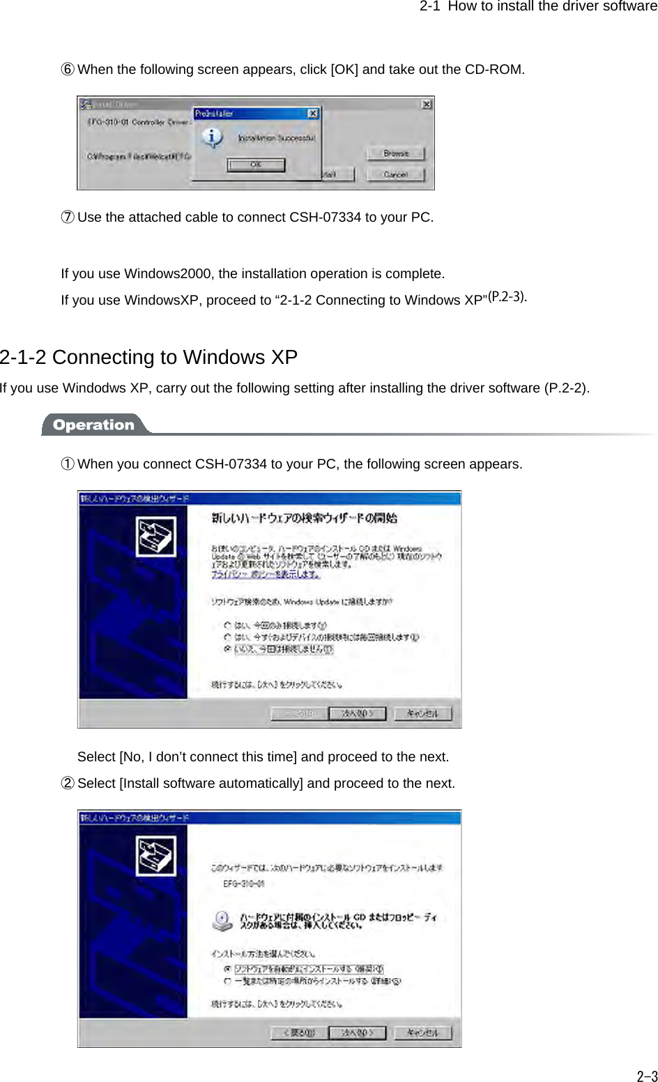 1-2   How to install the driver software   2-3 ⑥ When the following screen appears, click [OK] and take out the CD-ROM.  ⑦ Use the attached cable to connect CSH-07334 to your PC.  If you use Windows2000, the installation operation is complete. If you use WindowsXP, proceed to &ldquo;2-1-2 Connecting to Windows XP&rdquo; 2-1-2 Connecting to Windows XP If you use Windodws XP, carry out the following setting after installing the driver software (P.2-2).  ① When you connect CSH-07334 to your PC, the following screen appears.    Select [No, I don&rsquo;t connect this time] and proceed to the next. ② Select [Install software automatically] and proceed to the next.  (P.2-3).