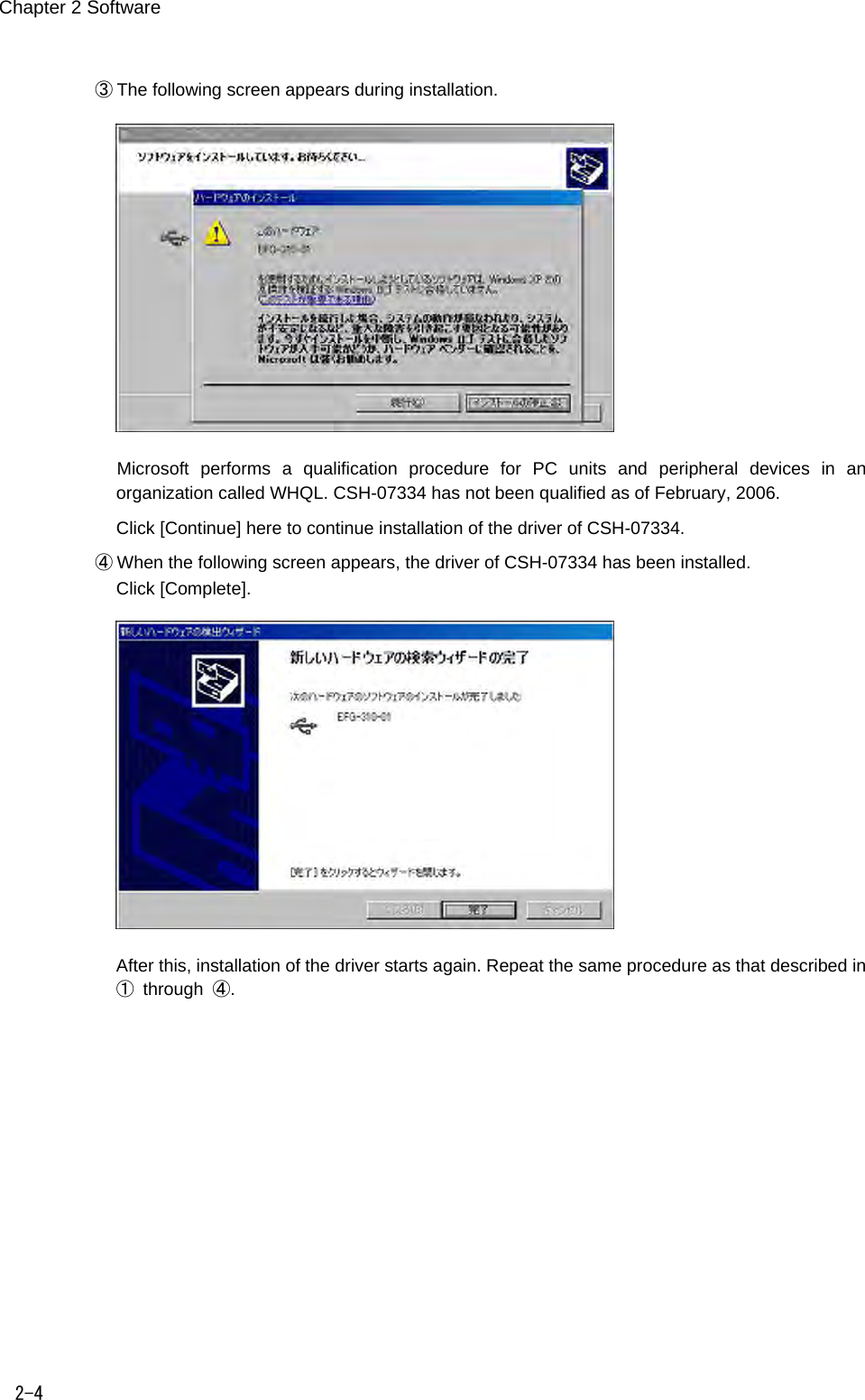 Chapter 2 Software 2-4 ③  The following screen appears during installation.     Microsoft  performs  a  qualification  procedure  for  PC  units  and  peripheral  devices  in  an organization called WHQL. CSH-07334 has not been qualified as of February, 2006.   Click [Continue] here to continue installation of the driver of CSH-07334. ④  When the following screen appears, the driver of CSH-07334 has been installed. Click [Complete].    After this, installation of the driver starts again. Repeat the same procedure as that described in ①  through  ④. 