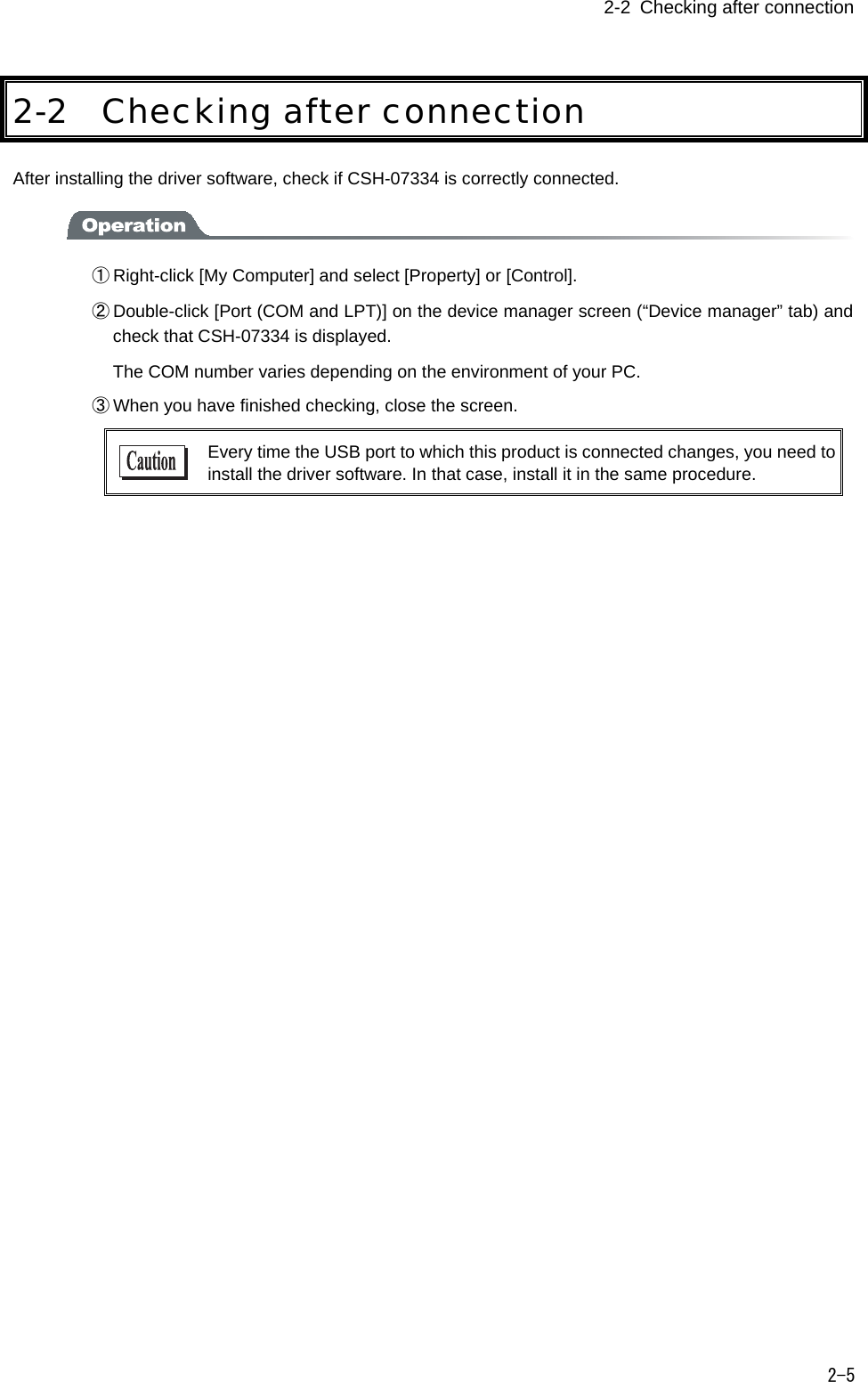  2-2 Checking after connection   2-5 2-2 Checking after connection After installing the driver software, check if CSH-07334 is correctly connected.  ① Right-click [My Computer] and select [Property] or [Control]. ② Double-click [Port (COM and LPT)] on the device manager screen (&ldquo;Device manager&rdquo; tab) and check that CSH-07334 is displayed.   The COM number varies depending on the environment of your PC. ③ When you have finished checking, close the screen.  Every time the USB port to which this product is connected changes, you need to install the driver software. In that case, install it in the same procedure.  