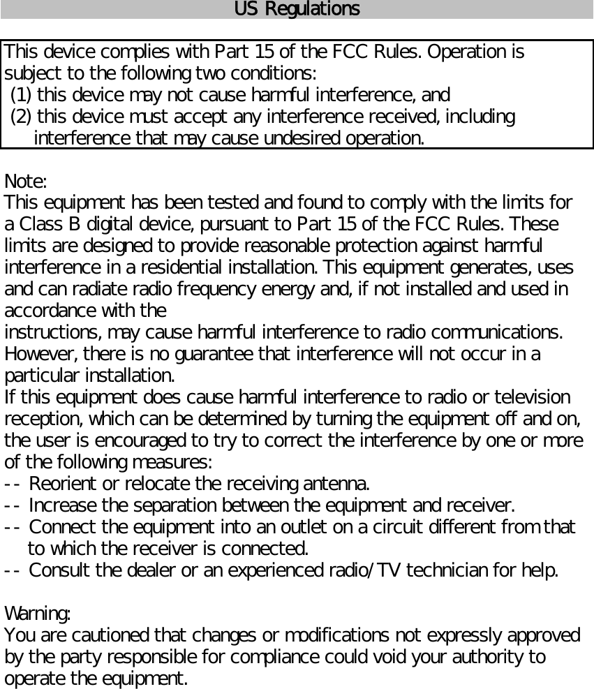US RegulationsThis device complies with Part 15 of the FCC Rules. Operation issubject to the following two conditions: (1) this device may not cause harmful interference, and (2) this device must accept any interference received, including     interference that may cause undesired operation.Note:This equipment has been tested and found to comply with the limits fora Class B digital device, pursuant to Part 15 of the FCC Rules. Theselimits are designed to provide reasonable protection against harmfulinterference in a residential installation. This equipment generates, usesand can radiate radio frequency energy and, if not installed and used inaccordance with theinstructions, may cause harmful interference to radio communications.However, there is no guarantee that interference will not occur in aparticular installation.If this equipment does cause harmful interference to radio or televisionreception, which can be determined by turning the equipment off and on,the user is encouraged to try to correct the interference by one or moreof the following measures:-- Reorient or relocate the receiving antenna.-- Increase the separation between the equipment and receiver.-- Connect the equipment into an outlet on a circuit different from that    to which the receiver is connected.-- Consult the dealer or an experienced radio/TV technician for help.Warning:You are cautioned that changes or modifications not expressly approvedby the party responsible for compliance could void your authority tooperate the equipment.