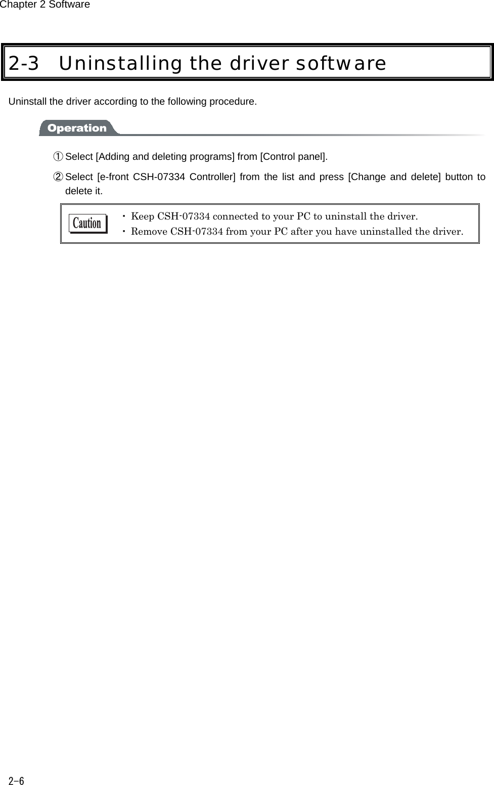 Chapter 2 Software 2-6 2-3 Uninstalling the driver software Uninstall the driver according to the following procedure.  ① Select [Adding and deleting programs] from [Control panel]. ② Select  [e-front CSH-07334  Controller]  from the list  and  press [Change and  delete] button  to delete it.  ・ Keep CSH-07334 connected to your PC to uninstall the driver. ・ Remove CSH-07334 from your PC after you have uninstalled the driver.    
