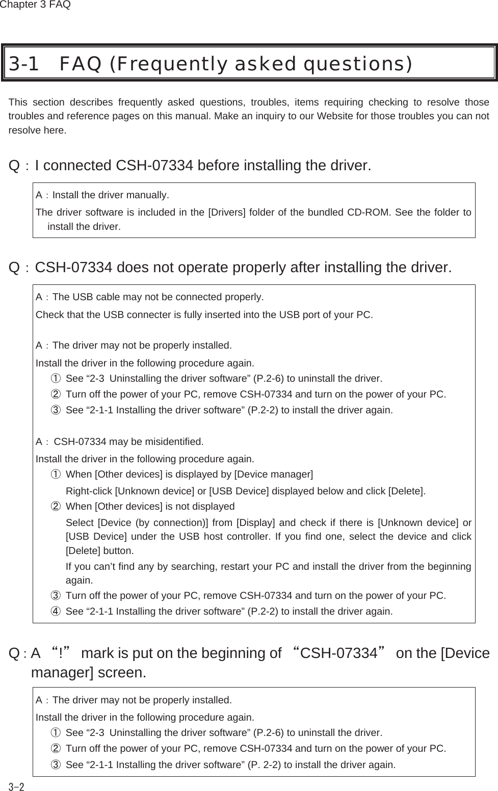 Chapter 3 FAQ 3-2 3-1 FAQ (Frequently asked questions) This  section  describes  frequently  asked  questions,  troubles,  items  requiring  checking  to  resolve  those troubles and reference pages on this manual. Make an inquiry to our Website for those troubles you can not resolve here. Q：I connected CSH-07334 before installing the driver. A：Install the driver manually. The driver software is included in the [Drivers] folder of the bundled CD-ROM. See the folder to install the driver. Q：CSH-07334 does not operate properly after installing the driver. A：The USB cable may not be connected properly. Check that the USB connecter is fully inserted into the USB port of your PC.  A：The driver may not be properly installed. Install the driver in the following procedure again. ①  See &ldquo;2-3 Uninstalling the driver software&rdquo; (P.2-6) to uninstall the driver. ②  Turn off the power of your PC, remove CSH-07334 and turn on the power of your PC. ③  See &ldquo;2-1-1 Installing the driver software&rdquo; (P.2-2) to install the driver again.  A： CSH-07334 may be misidentified. Install the driver in the following procedure again. ①  When [Other devices] is displayed by [Device manager]   Right-click [Unknown device] or [USB Device] displayed below and click [Delete]. ②  When [Other devices] is not displayed   Select [Device (by connection)] from [Display] and check if there is [Unknown device] or [USB Device] under the USB host controller. If you find one, select the device and click [Delete] button.   If you can&rsquo;t find any by searching, restart your PC and install the driver from the beginning again. ③  Turn off the power of your PC, remove CSH-07334 and turn on the power of your PC. ④  See &ldquo;2-1-1 Installing the driver software&rdquo; (P.2-2) to install the driver again. Q：A &ldquo;!&rdquo;  mark is put on the beginning of &ldquo;CSH-07334&rdquo;  on the [Device manager] screen. A：The driver may not be properly installed. Install the driver in the following procedure again. ①  See &ldquo;2-3 Uninstalling the driver software&rdquo; (P.2-6) to uninstall the driver. ②  Turn off the power of your PC, remove CSH-07334 and turn on the power of your PC. ③  See &ldquo;2-1-1 Installing the driver software&rdquo; (P. 2-2) to install the driver again. 