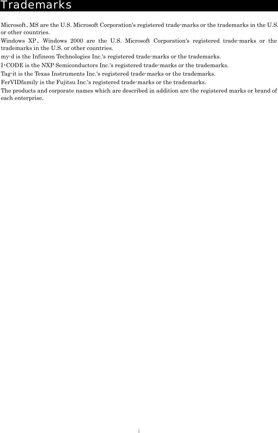 i Trademarks  Microsoft、MS are the U.S. Microsoft Corporation's registered trade-marks or the trademarks in the U.S. or other countries. Windows XP 、Windows 2000 are the U.S. Microsoft Corporation's registered trade-marks or the trademarks in the U.S. or other countries. my-d is the Infineon Technologies Inc.'s registered trade-marks or the trademarks. I･CODE is the NXP Semiconductors Inc.'s registered trade-marks or the trademarks. Tag-it is the Texas Instruments Inc.'s registered trade-marks or the trademarks. FerVIDfamily is the Fujitsu Inc.'s registered trade-marks or the trademarks. The products and corporate names which are described in addition are the registered marks or brand of each enterprise.  