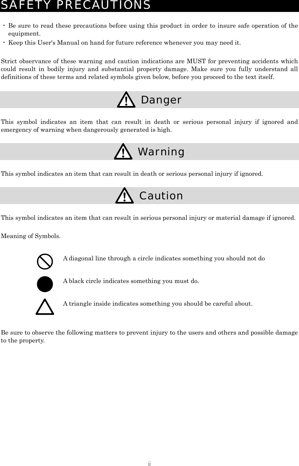 ii SAFETY PRECAUTIONS  ・ Be sure to read these precautions before using this product in order to insure safe operation of the equipment. ・ Keep this User's Manual on hand for future reference whenever you may need it.  Strict observance of these warning and caution indications are MUST for preventing accidents which could result in bodily injury and substantial property damage. Make sure you fully understand all definitions of these terms and related symbols given below, before you proceed to the text itself.   Danger  This symbol indicates an item that can result in death or serious personal injury if ignored and emergency of warning when dangerously generated is high.   Warning  This symbol indicates an item that can result in death or serious personal injury if ignored.   Caution  This symbol indicates an item that can result in serious personal injury or material damage if ignored.  Meaning of Symbols.   A diagonal line through a circle indicates something you should not do  A black circle indicates something you must do.  A triangle inside indicates something you should be careful about.  Be sure to observe the following matters to prevent injury to the users and others and possible damage to the property. 