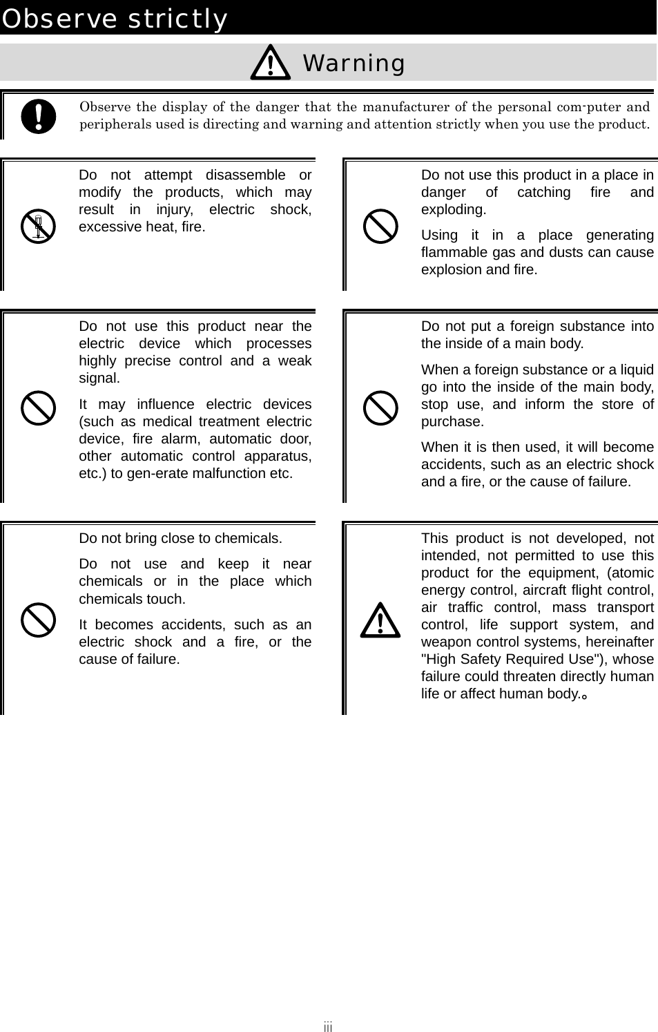 iii Observe strictly   Warning   Observe the display of the danger that the manufacturer of the personal com-puter and peripherals used is directing and warning and attention strictly when you use the product.  Do not attempt disassemble or modify the products, which may result in injury, electric shock, excessive heat, fire.   Do not use this product in a place in danger of catching fire and exploding. Using it in a place generating flammable gas and dusts can cause explosion and fire.   Do not use this product near the electric device which processes highly precise control and a weak signal. It may influence electric devices (such as medical treatment electric device, fire alarm, automatic door, other automatic control apparatus, etc.) to gen-erate malfunction etc.   Do not put a foreign substance into the inside of a main body. When a foreign substance or a liquid go into the inside of the main body, stop use, and inform the store of purchase. When it is then used, it will become accidents, such as an electric shock and a fire, or the cause of failure.   Do not bring close to chemicals. Do not use and keep it near chemicals or in the place which chemicals touch. It becomes accidents, such as an electric shock and a fire, or the cause of failure.   This product is not developed, not intended, not permitted to use this product for the equipment, (atomic energy control, aircraft flight control, air traffic control, mass transport control, life support system, and weapon control systems, hereinafter "High Safety Required Use"), whose failure could threaten directly human life or affect human body.。  