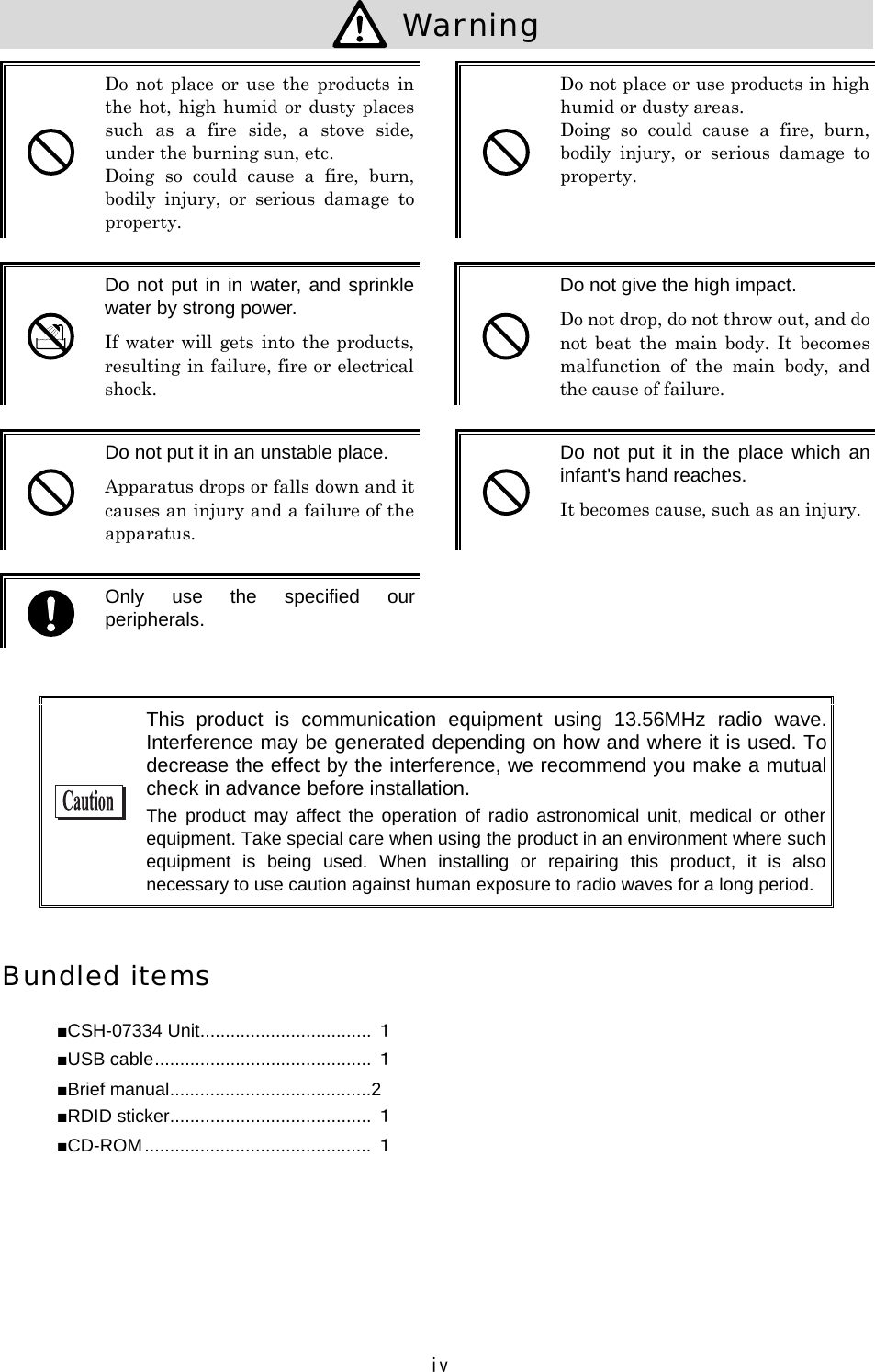 iv  Warning   Do  not  place  or  use the  products  in the hot, high humid or dusty places such  as  a  fire  side,  a  stove  side, under the burning sun, etc. Doing  so  could  cause  a  fire,  burn, bodily  injury,  or  serious  damage  to property.   Do not place or use products in high humid or dusty areas. Doing  so  could  cause  a  fire,  burn, bodily  injury,  or  serious  damage  to property.   Do not put in in water, and sprinkle water by strong power. If water  will  gets  into  the  products, resulting in failure, fire or electrical shock.   Do not give the high impact. Do not drop, do not throw out, and do not  beat  the  main  body.  It  becomes malfunction  of  the  main  body,  and the cause of failure.   Do not put it in an unstable place. Apparatus drops or falls down and it causes an injury and a failure of the apparatus.   Do not  put it  in the  place which an infant's hand reaches. It becomes cause, such as an injury.  Only  use  the  specified  our peripherals.    This  product  is  communication  equipment  using  13.56MHz  radio  wave. Interference may be generated depending on how and where it is used. To decrease the effect by the interference, we recommend you make a mutual check in advance before installation. The  product  may  affect the  operation  of  radio astronomical  unit,  medical  or  other equipment. Take special care when using the product in an environment where such equipment  is  being  used.  When  installing  or  repairing  this  product,  it  is  also necessary to use caution against human exposure to radio waves for a long period.  Bundled items ■CSH-07334 Unit.................................. １ ■USB cable........................................... １ ■Brief manual........................................2 ■RDID sticker........................................ １ ■CD-ROM............................................. １  