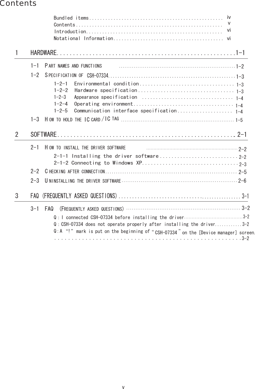 v ContentsBundled items .................................................. Contents ....................................................... Introduction................................................... Notational Information......................................... 1 HARDWARE.......................................................1-1  1-1  PART NAMES AND FUNCTIONS............................................................... 1-2  SPECIFICATION OF CSH-07334...................................................... 1-2-1  Environmental condition .................................. 1-2-2  Hardware specification .................................. 1-2-3　Appearance specification ................................. 1-2-4  Operating environment.................................... 1-2-5  Communication interface specification ....................1-3  HOW TO HOLD THE IC CARD/IC TAG............................................................... 2 SOFTWARE........................................................ 2-1 2-1  HOW TO INSTALL THE DRIVER SOFTWARE............................................................... 2-1-1 Installing the driver software ........................... 2-1-2 Connecting to Windows XP................................. 2-2  CHECKING AFTER CONNECTION.............................................................. 2-3  UNINSTALLING THE DRIVER SOFTWARE.............................................................3 FAQ (FREQUENTLY ASKED QUESTIONS) ............................................... 3-1 3-1  FAQ  (FREQUENTLY ASKED QUESTIONS).............................................................. Q：I connected CSH-07334 before installing the driver......................................3-2 Q：CSH-07334 does not operate properly after installing the driver............3-2 Q：A  &ldquo;!&rdquo; mark is put on the beginning of &ldquo;CSH-07334 &rdquo; on the [Device manager] screen....................................................... ivvvivi1-21-31-31-31-41-41-41-52-22-22-32-52-63-23-2