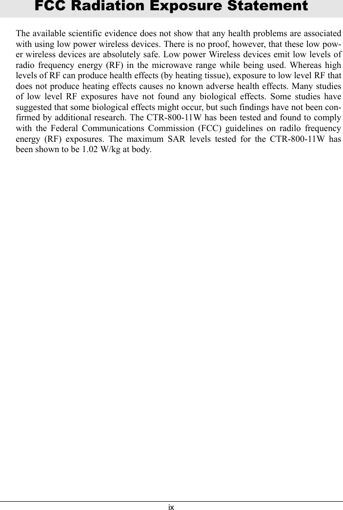 ixFCC Radiation Exposure StatementThe available scientific evidence does not show that any health problems are associatedwith using low power wireless devices. There is no proof, however, that these low pow-er wireless devices are absolutely safe. Low power Wireless devices emit low levels ofradio frequency energy (RF) in the microwave range while being used. Whereas highlevels of RF can produce health effects (by heating tissue), exposure to low level RF thatdoes not produce heating effects causes no known adverse health effects. Many studiesof low level RF exposures have not found any biological effects. Some studies havesuggested that some biological effects might occur, but such findings have not been con-firmed by additional research. The CTR-800-11W has been tested and found to complywith the Federal Communications Commission (FCC) guidelines on radilo frequencyenergy (RF) exposures. The maximum SAR levels tested for the CTR-800-11W hasbeen shown to be 1.02 W/kg at body.