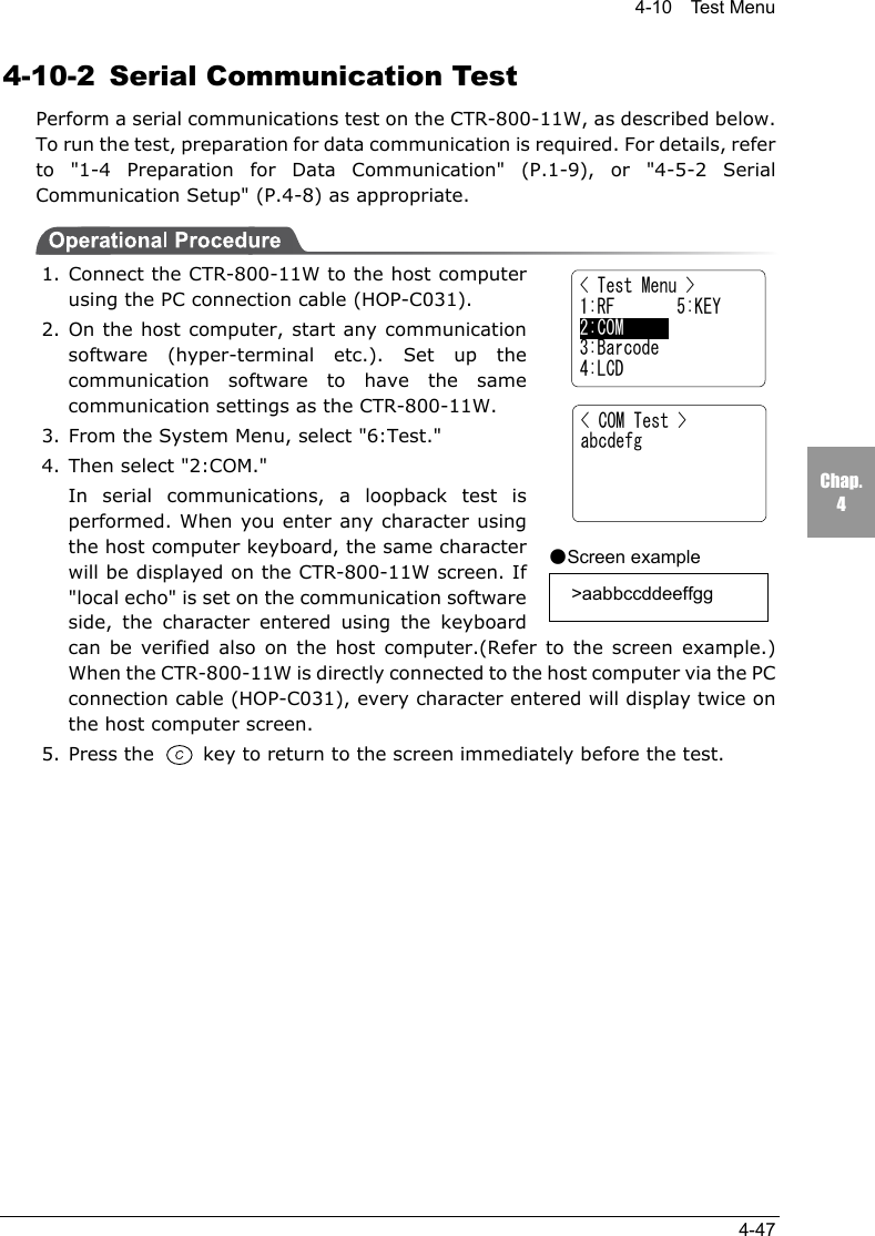 4-10  Test Menu4-47Chap.44-10-2 Serial Communication TestPerform a serial communications test on the CTR-800-11W, as described below.To run the test, preparation for data communication is required. For details, referto "1-4 Preparation for Data Communication" (P.1-9), or "4-5-2 SerialCommunication Setup" (P.4-8) as appropriate.1. Connect the CTR-800-11W to the host computerusing the PC connection cable (HOP-C031).2. On the host computer, start any communicationsoftware (hyper-terminal etc.). Set up thecommunication software to have the samecommunication settings as the CTR-800-11W.3. From the System Menu, select "6:Test."4. Then select "2:COM."In serial communications, a loopback test isperformed. When you enter any character usingthe host computer keyboard, the same characterwill be displayed on the CTR-800-11W screen. If"local echo" is set on the communication softwareside, the character entered using the keyboardcan be verified also on the host computer.(Refer to the screen example.)When the CTR-800-11W is directly connected to the host computer via the PCconnection cable (HOP-C031), every character entered will display twice onthe host computer screen.5. Press the   key to return to the screen immediately before the test.< COM Test >abcdefg●Screen example  >aabbccddeeffgg< Test Menu >1:RF       5:KEY2:COM      3:Barcode4:LCD