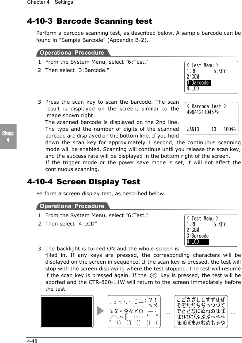 Chapter 4  Settings4-48Chap.44-10-3 Barcode Scanning testPerform a barcode scanning test, as described below. A sample barcode can befound in "Sample Barcode" (Appendix B-2).1. From the System Menu, select "6:Test."2. Then select "3:Barcode."3. Press the scan key to scan the barcode. The scanresult is displayed on the screen, similar to theimage shown right.The scanned barcode is displayed on the 2nd line.The type and the number of digits of the scannedbarcode are displayed on the bottom line. If you holddown the scan key for approximately 1 second, the continuous scanningmode will be enabled. Scanning will continue until you release the scan key,and the success rate will be displayed in the bottom right of the screen.If the trigger mode or the power save mode is set, it will not affect thecontinuous scanning.4-10-4  Screen Display TestPerform a screen display test, as described below.1. From the System Menu, select "6:Test."2. Then select "4:LCD"3. The backlight is turned ON and the whole screen isfilled in. If any keys are pressed, the corresponding characters will bedisplayed on the screen in sequence. If the scan key is pressed, the test willstop with the screen displaying where the test stopped. The test will resumeif the scan key is pressed again. If the   key is pressed, the test will beaborted and the CTR-800-11W will return to the screen immediately beforethe test.< Barcode Test >4994121104579JAN13   L:13   100％　、。，．・：；？！゛゜&acute;｀&uml;＾￣＿ヽヾゝゞ〃仝々〆〇ー―‐／＼～∥｜&hellip;‥&lsquo;&rsquo;&ldquo;&rdquo;（）〔〕［］｛｝〈こごさざしじすずせぜそぞただちぢっつづてでとどなにぬねのはばぱひびぴふぶぷへべぺほぼぽまみむめもゃや&hellip;&hellip;< Test Menu >1:RF       5:KEY2:COM3:Barcode    4:LCD< Test Menu >1:RF       5:KEY2:COM3:Barcode4:LCD