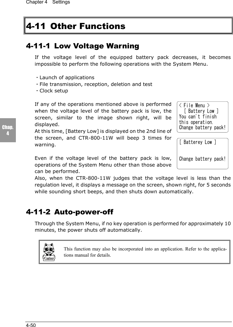 Chapter 4  Settings4-50Chap.44-11 Other Functions4-11-1  Low Voltage WarningIf the voltage level of the equipped battery pack decreases, it becomesimpossible to perform the following operations with the System Menu.・Launch of applications・File transmission, reception, deletion and test・Clock setupIf any of the operations mentioned above is performedwhen the voltage level of the battery pack is low, thescreen, similar to the image shown right, will bedisplayed.At this time, [Battery Low] is displayed on the 2nd line ofthe screen, and CTR-800-11W will beep 3 times forwarning.Even if the voltage level of the battery pack is low,operations of the System Menu other than those abovecan be performed.Also, when the CTR-800-11W judges that the voltage level is less than theregulation level, it displays a message on the screen, shown right, for 5 secondswhile sounding short beeps, and then shuts down automatically.4-11-2 Auto-power-offThrough the System Menu, if no key operation is performed for approximately 10minutes, the power shuts off automatically.This function may also be incorporated into an application. Refer to the applica-tions manual for details.[ Batterey Low ]Change battery pack!< File Menu >  [ Battery Low ]You can't finishthis operation.Change battery pack!