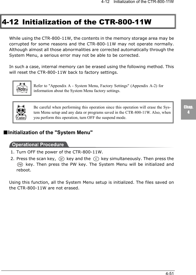 4-12    Initialization of the CTR-800-11W4-51Chap.44-12  Initialization of the CTR-800-11WWhile using the CTR-800-11W, the contents in the memory storage area may becorrupted for some reasons and the CTR-800-11W may not operate normally.Although almost all those abnormalities are corrected automatically through theSystem Menu, a serious error may not be able to be corrected.In such a case, internal memory can be erased using the following method. Thiswill reset the CTR-800-11W back to factory settings.Refer to "Appendix A - System Menu, Factory Settings" (Appendix A-2) forinformation about the System Menu factory settings.Be careful when performing this operation since this operation will erase the Sys-tem Menu setup and any data or programs saved in the CTR-800-11W. Also, whenyou perform this operation, turn OFF the suspend mode.■Initialization of the "System Menu"1. Turn OFF the power of the CTR-800-11W.2. Press the scan key,   key and the   key simultaneously. Then press the key. Then press the PW key. The System Menu will be initialized andreboot.Using this function, all the System Menu setup is initialized. The files saved onthe CTR-800-11W are not erased.
