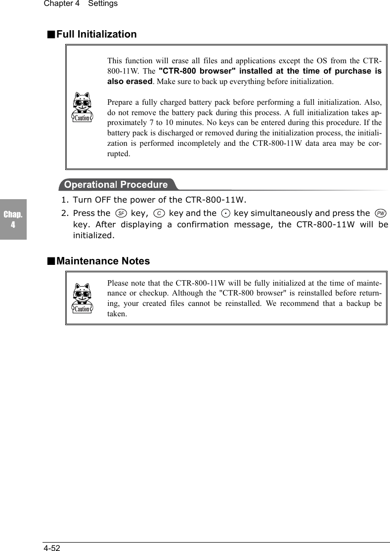Chapter 4  Settings4-52Chap.4■Full InitializationThis function will erase all files and applications except the OS from the CTR-800-11W. The "CTR-800 browser" installed at the time of purchase isalso erased. Make sure to back up everything before initialization.Prepare a fully charged battery pack before performing a full initialization. Also,do not remove the battery pack during this process. A full initialization takes ap-proximately 7 to 10 minutes. No keys can be entered during this procedure. If thebattery pack is discharged or removed during the initialization process, the initiali-zation is performed incompletely and the CTR-800-11W data area may be cor-rupted.1. Turn OFF the power of the CTR-800-11W.2. Press the   key,   key and the   key simultaneously and press the key. After displaying a confirmation message, the CTR-800-11W will beinitialized.■Maintenance NotesPlease note that the CTR-800-11W will be fully initialized at the time of mainte-nance or checkup. Although the "CTR-800 browser" is reinstalled before return-ing, your created files cannot be reinstalled. We recommend that a backup betaken.