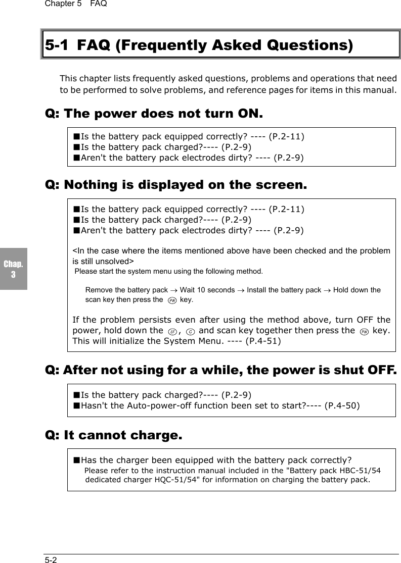 Chapter 5  FAQ5-2Chap.35-1  FAQ (Frequently Asked Questions)This chapter lists frequently asked questions, problems and operations that needto be performed to solve problems, and reference pages for items in this manual.Q: The power does not turn ON.■Is the battery pack equipped correctly? ---- (P.2-11)■Is the battery pack charged?---- (P.2-9)■Aren't the battery pack electrodes dirty? ---- (P.2-9)Q: Nothing is displayed on the screen.■Is the battery pack equipped correctly? ---- (P.2-11)■Is the battery pack charged?---- (P.2-9)■Aren't the battery pack electrodes dirty? ---- (P.2-9)<In the case where the items mentioned above have been checked and the problemis still unsolved>Please start the system menu using the following method.Remove the battery pack &rarr; Wait 10 seconds &rarr; Install the battery pack &rarr; Hold down thescan key then press the   key.If the problem persists even after using the method above, turn OFF thepower, hold down the  ,   and scan key together then press the   key.This will initialize the System Menu. ---- (P.4-51)Q: After not using for a while, the power is shut OFF.■Is the battery pack charged?---- (P.2-9)■Hasn't the Auto-power-off function been set to start?---- (P.4-50)Q: It cannot charge.■Has the charger been equipped with the battery pack correctly?Please refer to the instruction manual included in the "Battery pack HBC-51/54dedicated charger HQC-51/54" for information on charging the battery pack.