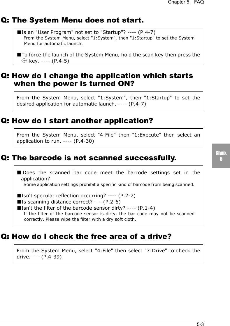 Chapter 5  FAQ5-3Chap.5Q: The System Menu does not start.■Is an "User Program" not set to "Startup"? ---- (P.4-7)From the System Menu, select "1:System", then "1:Startup" to set the SystemMenu for automatic launch.■To force the launch of the System Menu, hold the scan key then press the key. ---- (P.4-5)Q: How do I change the application which startswhen the power is turned ON?From the System Menu, select "1:System", then "1:Startup" to set thedesired application for automatic launch. ---- (P.4-7)Q: How do I start another application?From the System Menu, select "4:File" then "1:Execute" then select anapplication to run. ---- (P.4-30)Q: The barcode is not scanned successfully.■Does the scanned bar code meet the barcode settings set in theapplication?Some application settings prohibit a specific kind of barcode from being scanned.■Isn't specular reflection occurring? ---- (P.2-7)■Is scanning distance correct?---- (P.2-6)■Isn't the filter of the barcode sensor dirty? ---- (P.1-4)If the filter of the barcode sensor is dirty, the bar code may not be scannedcorrectly. Please wipe the filter with a dry soft cloth.Q: How do I check the free area of a drive?From the System Menu, select "4:File" then select "7:Drive" to check thedrive.---- (P.4-39)