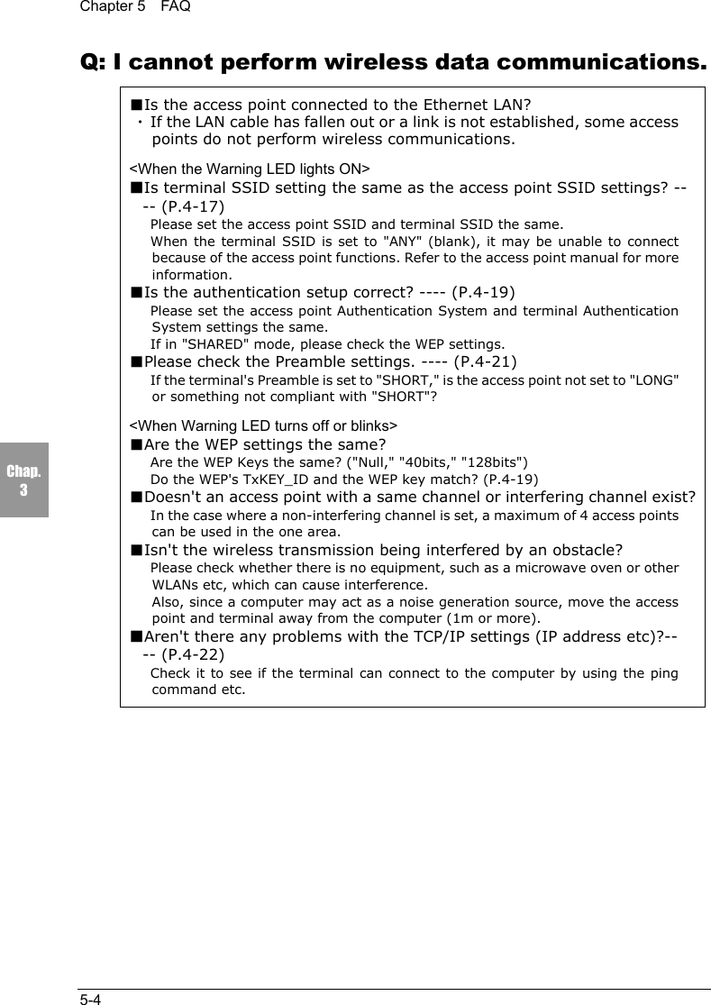 Chapter 5  FAQ5-4Chap.3Q: I cannot perform wireless data communications.■Is the access point connected to the Ethernet LAN?・If the LAN cable has fallen out or a link is not established, some accesspoints do not perform wireless communications.<When the Warning LED lights ON>■Is terminal SSID setting the same as the access point SSID settings? ---- (P.4-17)Please set the access point SSID and terminal SSID the same.When the terminal SSID is set to "ANY" (blank), it may be unable to connectbecause of the access point functions. Refer to the access point manual for moreinformation.■Is the authentication setup correct? ---- (P.4-19)Please set the access point Authentication System and terminal AuthenticationSystem settings the same.If in "SHARED" mode, please check the WEP settings.■Please check the Preamble settings. ---- (P.4-21)If the terminal's Preamble is set to "SHORT," is the access point not set to "LONG"or something not compliant with "SHORT"?<When Warning LED turns off or blinks>■Are the WEP settings the same?Are the WEP Keys the same? ("Null," "40bits," "128bits")Do the WEP's TxKEY_ID and the WEP key match? (P.4-19)■Doesn't an access point with a same channel or interfering channel exist?In the case where a non-interfering channel is set, a maximum of 4 access pointscan be used in the one area.■Isn't the wireless transmission being interfered by an obstacle?Please check whether there is no equipment, such as a microwave oven or otherWLANs etc, which can cause interference.Also, since a computer may act as a noise generation source, move the accesspoint and terminal away from the computer (1m or more).■Aren't there any problems with the TCP/IP settings (IP address etc)?---- (P.4-22)Check it to see if the terminal can connect to the computer by using the pingcommand etc.