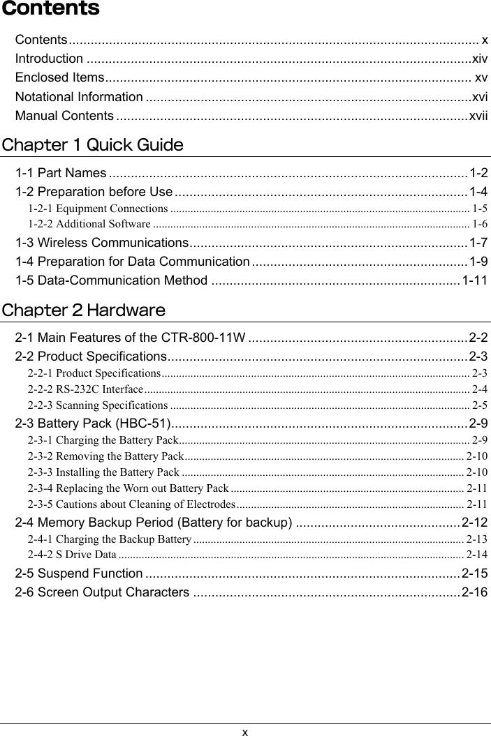 xContentsContents................................................................................................................ xIntroduction .........................................................................................................xivEnclosed Items.................................................................................................... xvNotational Information .........................................................................................xviManual Contents ................................................................................................xviiChapter 1 Quick Guide1-1 Part Names ..................................................................................................1-21-2 Preparation before Use ................................................................................1-41-2-1 Equipment Connections ........................................................................................................ 1-51-2-2 Additional Software .............................................................................................................. 1-61-3 Wireless Communications............................................................................1-71-4 Preparation for Data Communication ...........................................................1-91-5 Data-Communication Method ....................................................................1-11Chapter 2 Hardware2-1 Main Features of the CTR-800-11W ............................................................2-22-2 Product Specifications..................................................................................2-32-2-1 Product Specifications........................................................................................................... 2-32-2-2 RS-232C Interface................................................................................................................. 2-42-2-3 Scanning Specifications ........................................................................................................ 2-52-3 Battery Pack (HBC-51).................................................................................2-92-3-1 Charging the Battery Pack..................................................................................................... 2-92-3-2 Removing the Battery Pack.................................................................................................2-102-3-3 Installing the Battery Pack .................................................................................................. 2-102-3-4 Replacing the Worn out Battery Pack ................................................................................. 2-112-3-5 Cautions about Cleaning of Electrodes............................................................................... 2-112-4 Memory Backup Period (Battery for backup) .............................................2-122-4-1 Charging the Backup Battery .............................................................................................. 2-132-4-2 S Drive Data ........................................................................................................................ 2-142-5 Suspend Function ......................................................................................2-152-6 Screen Output Characters .........................................................................2-16