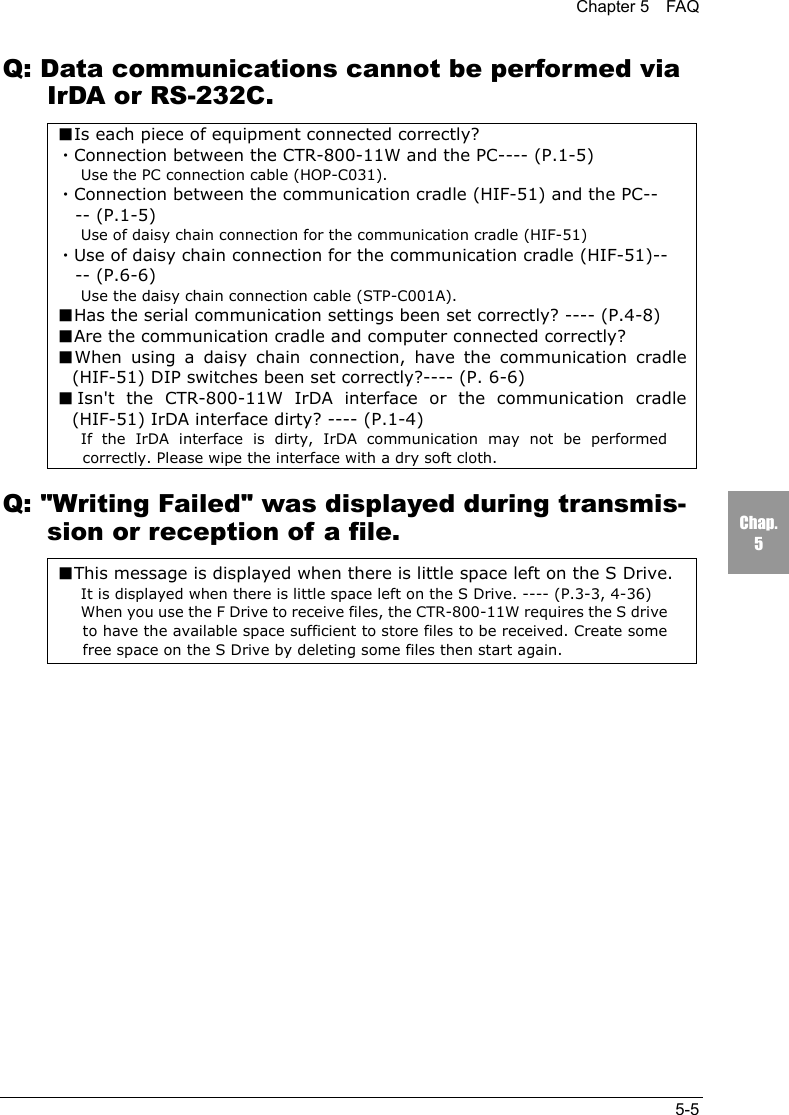 Chapter 5  FAQ5-5Chap.5Q: Data communications cannot be performed viaIrDA or RS-232C.■Is each piece of equipment connected correctly?・Connection between the CTR-800-11W and the PC---- (P.1-5)Use the PC connection cable (HOP-C031).・Connection between the communication cradle (HIF-51) and the PC---- (P.1-5)Use of daisy chain connection for the communication cradle (HIF-51)・Use of daisy chain connection for the communication cradle (HIF-51)---- (P.6-6)Use the daisy chain connection cable (STP-C001A).■Has the serial communication settings been set correctly? ---- (P.4-8)■Are the communication cradle and computer connected correctly?■When using a daisy chain connection, have the communication cradle(HIF-51) DIP switches been set correctly?---- (P. 6-6)■Isn't the CTR-800-11W IrDA interface or the communication cradle(HIF-51) IrDA interface dirty? ---- (P.1-4)If the IrDA interface is dirty, IrDA communication may not be performedcorrectly. Please wipe the interface with a dry soft cloth.Q: "Writing Failed" was displayed during transmis-sion or reception of a file.■This message is displayed when there is little space left on the S Drive.It is displayed when there is little space left on the S Drive. ---- (P.3-3, 4-36)When you use the F Drive to receive files, the CTR-800-11W requires the S driveto have the available space sufficient to store files to be received. Create somefree space on the S Drive by deleting some files then start again.