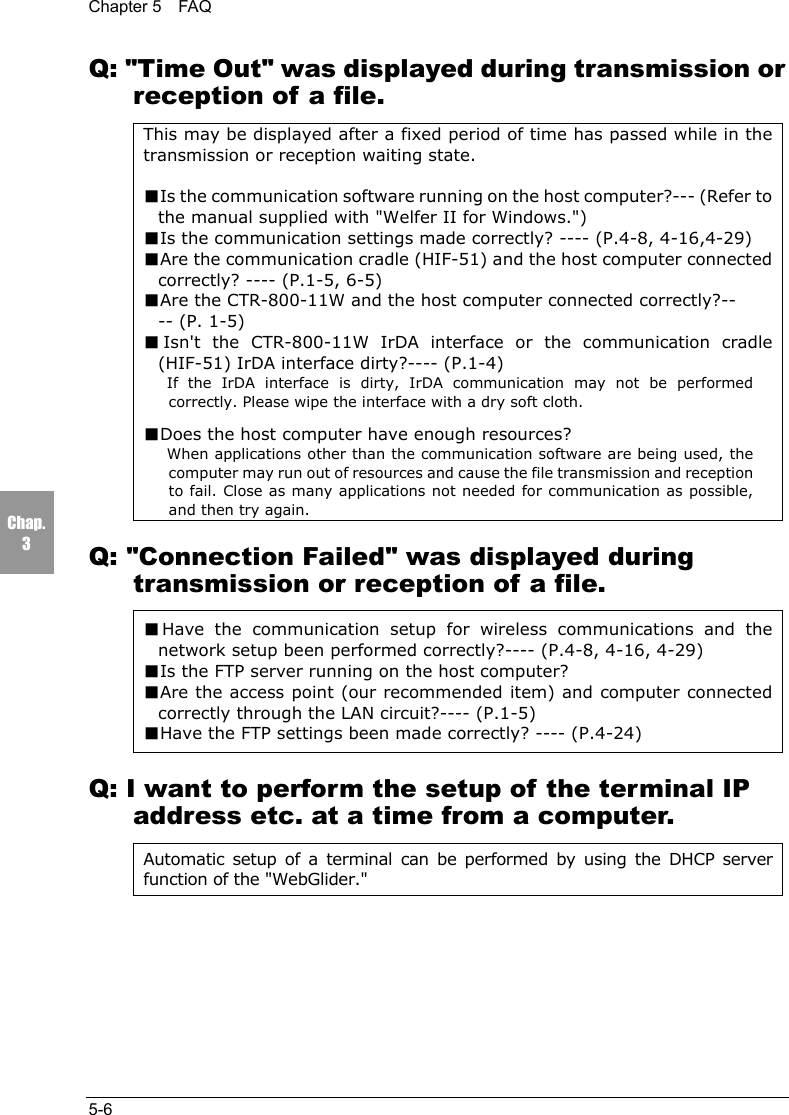 Chapter 5  FAQ5-6Chap.3Q: "Time Out" was displayed during transmission orreception of a file.This may be displayed after a fixed period of time has passed while in thetransmission or reception waiting state.■Is the communication software running on the host computer?--- (Refer tothe manual supplied with "Welfer II for Windows.")■Is the communication settings made correctly? ---- (P.4-8, 4-16,4-29)■Are the communication cradle (HIF-51) and the host computer connectedcorrectly? ---- (P.1-5, 6-5)■Are the CTR-800-11W and the host computer connected correctly?---- (P. 1-5)■Isn't the CTR-800-11W IrDA interface or the communication cradle(HIF-51) IrDA interface dirty?---- (P.1-4)If the IrDA interface is dirty, IrDA communication may not be performedcorrectly. Please wipe the interface with a dry soft cloth.■Does the host computer have enough resources?When applications other than the communication software are being used, thecomputer may run out of resources and cause the file transmission and receptionto fail. Close as many applications not needed for communication as possible,and then try again.Q: "Connection Failed" was displayed duringtransmission or reception of a file.■Have the communication setup for wireless communications and thenetwork setup been performed correctly?---- (P.4-8, 4-16, 4-29)■Is the FTP server running on the host computer?■Are the access point (our recommended item) and computer connectedcorrectly through the LAN circuit?---- (P.1-5)■Have the FTP settings been made correctly? ---- (P.4-24)Q: I want to perform the setup of the terminal IPaddress etc. at a time from a computer.Automatic setup of a terminal can be performed by using the DHCP serverfunction of the "WebGlider."